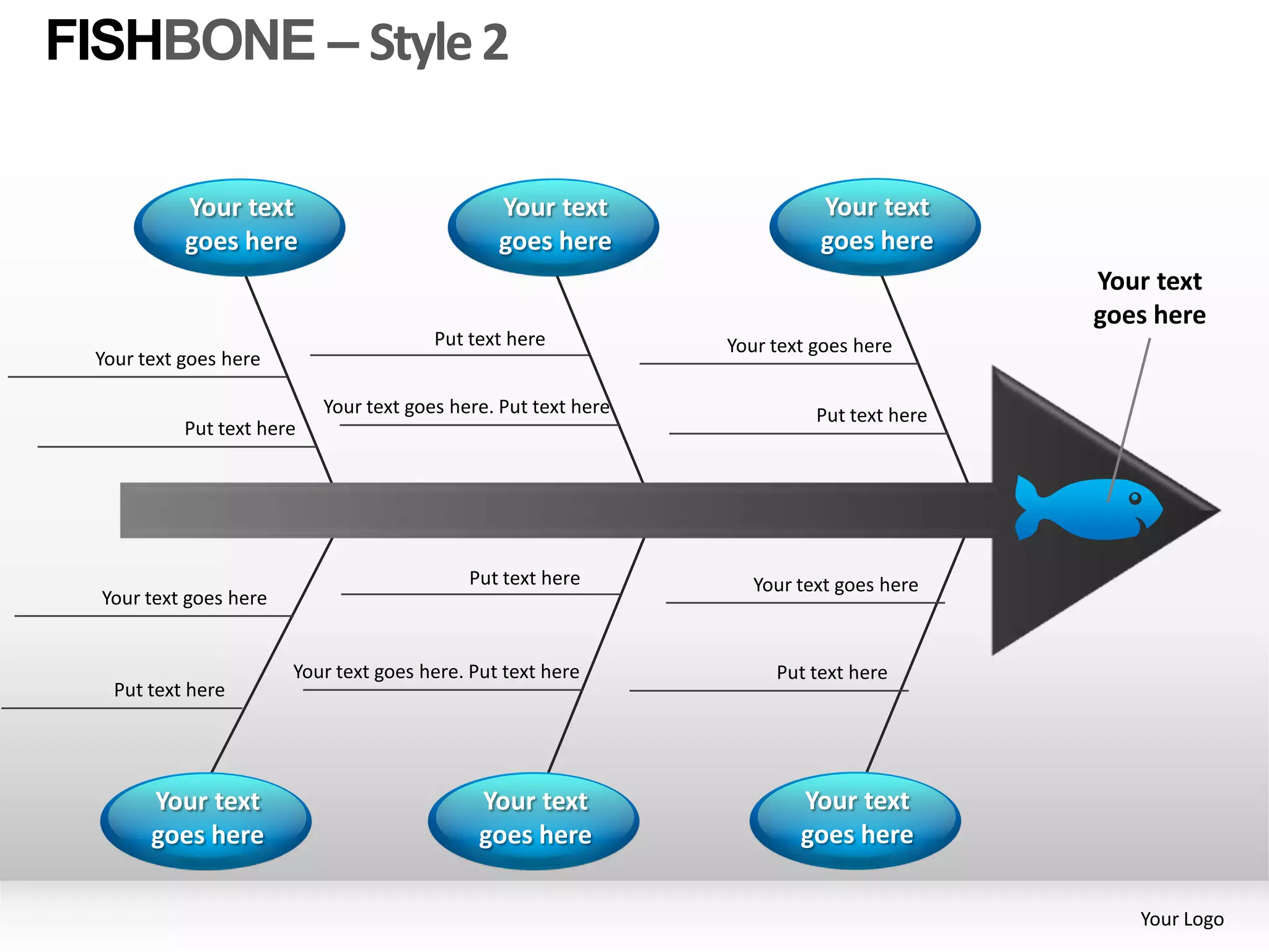 FISHBONE – Style 2

           Your text                            Your text                 Your text
           goes here                            goes here                 goes here
                                                                                          Your text
                                                                                          goes here
                                        Put text here           Your text goes here
 Your text goes here

                           Your text goes here. Put text here             Put text here
           Put text here




                                            Put text here          Your text goes here
  Your text goes here


                        Your text goes here. Put text here           Put text here
   Put text here




       Your text                              Your text                 Your text
       goes here                              goes here                 goes here

                                                                                             Your Logo
 