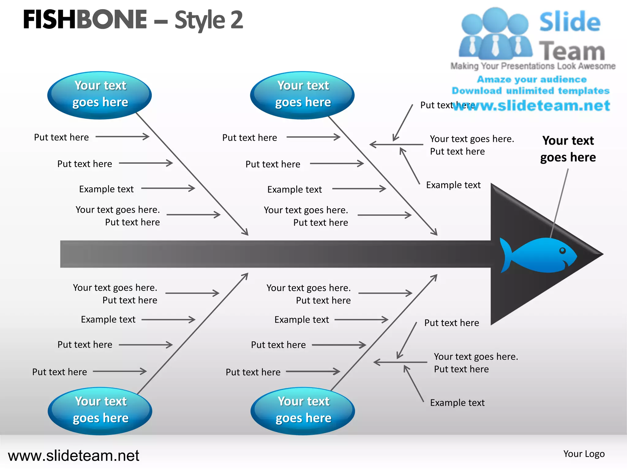 FISHBONE – Style 2

            Your text                           Your text
            goes here                           goes here            Put text here


   Put text here                    Put text here                      Your text goes here.    Your text
                                                                       Put text here
        Put text here                    Put text here
                                                                                               goes here

              Example text                    Example text            Example text

             Your text goes here.            Your text goes here.
                    Put text here                   Put text here




            Your text goes here.              Your text goes here.
                   Put text here                     Put text here
              Example text                      Example text         Put text here

        Put text here                     Put text here
                                                                        Your text goes here.
   Put text here                    Put text here                       Put text here


            Your text                           Your text              Example text
            goes here                           goes here

www.slideteam.net                                                                                 Your Logo
 