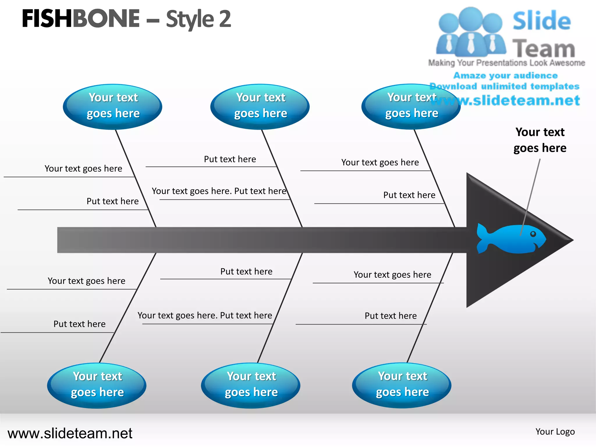 FISHBONE – Style 2

               Your text                           Your text                  Your text
               goes here                           goes here                  goes here
                                                                                              Your text
                                                                                              goes here
                                            Put text here           Your text goes here
     Your text goes here

                               Your text goes here. Put text here             Put text here
               Put text here




                                                Put text here          Your text goes here
     Your text goes here


                           Your text goes here. Put text here            Put text here
       Put text here




           Your text                             Your text                  Your text
           goes here                             goes here                  goes here


www.slideteam.net                                                                                Your Logo
 