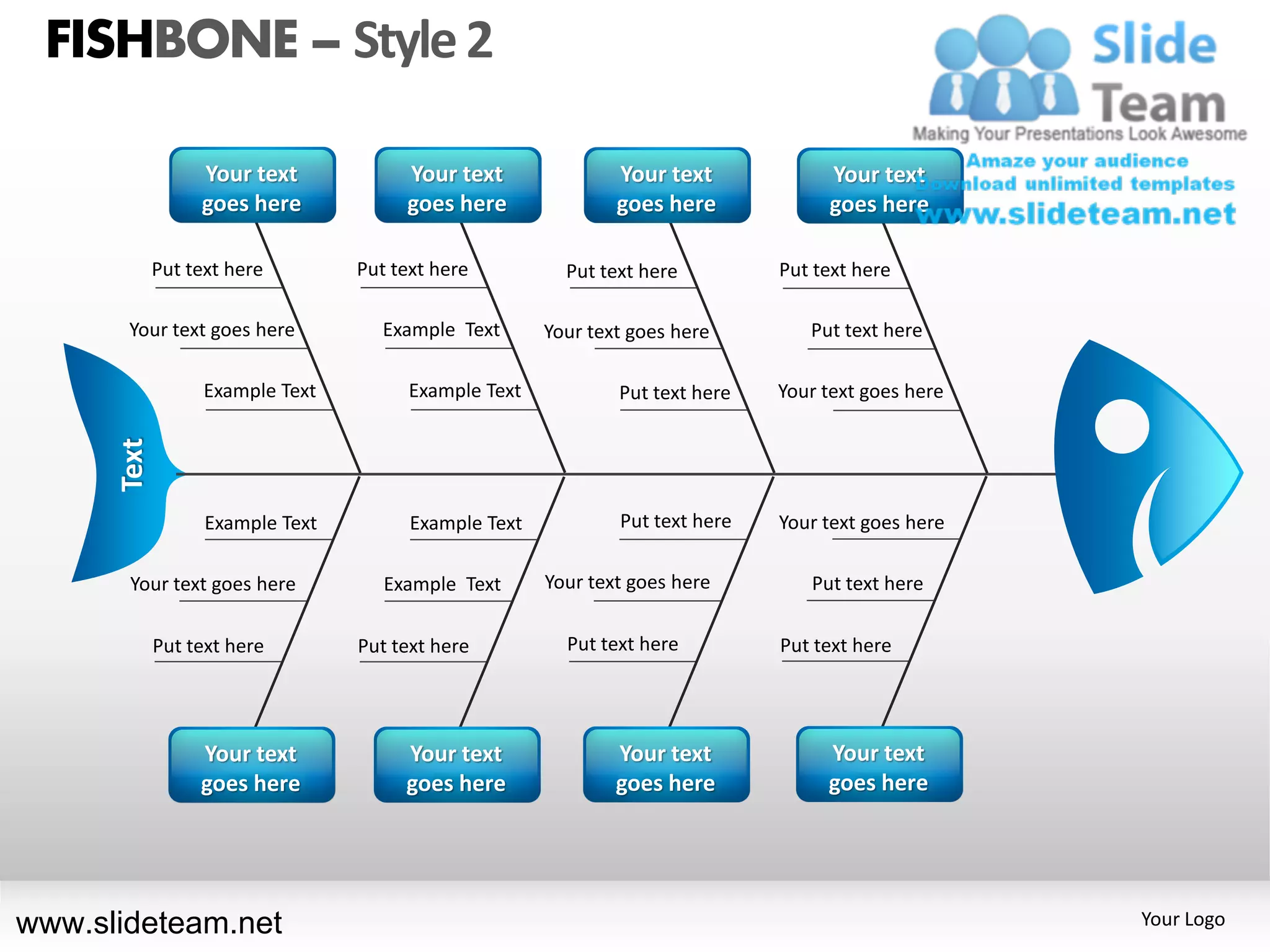 FISHBONE – Style 2

                  Your text            Your text               Your text            Your text
                  goes here            goes here               goes here            goes here

             Put text here        Put text here          Put text here         Put text here

       Your text goes here           Example Text      Your text goes here        Put text here

                   Example Text         Example Text           Put text here   Your text goes here
      Text




                   Example Text         Example Text           Put text here   Your text goes here

       Your text goes here           Example Text      Your text goes here        Put text here

             Put text here        Put text here          Put text here         Put text here




                  Your text            Your text               Your text            Your text
                  goes here            goes here               goes here            goes here




www.slideteam.net                                                                                    Your Logo
 