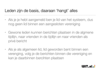 Hoe werkt de basis van zo een eigen netwerk?
• Net zoals in facebook maken leden een eigen proﬁel aan,
eerst alleen naam en e-mail etc. ingeven, daarna volgt
gedetailleerde lid/verenigings informatie
• Net zoals in facebook kunnen geregistreerde leden de
algemene tijdlijn aan openbare berichten volgen en ook
zelf berichten toevoegen
• Alle verenigingen zijn in het systeem gezet. Elke
vereniging heeft een eigen gebied met eigen leden. Leden
van andere verenigingen kunnen worden toegevoegd.
 