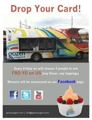 Drop Your Card!

Every Friday we will choose 3 people to win

FRO-YO on US (any flavor, any toppings)!
Winners will be announced on our

gozenyogurt.com | info@gozenyogurt.com

Facebook page.

 