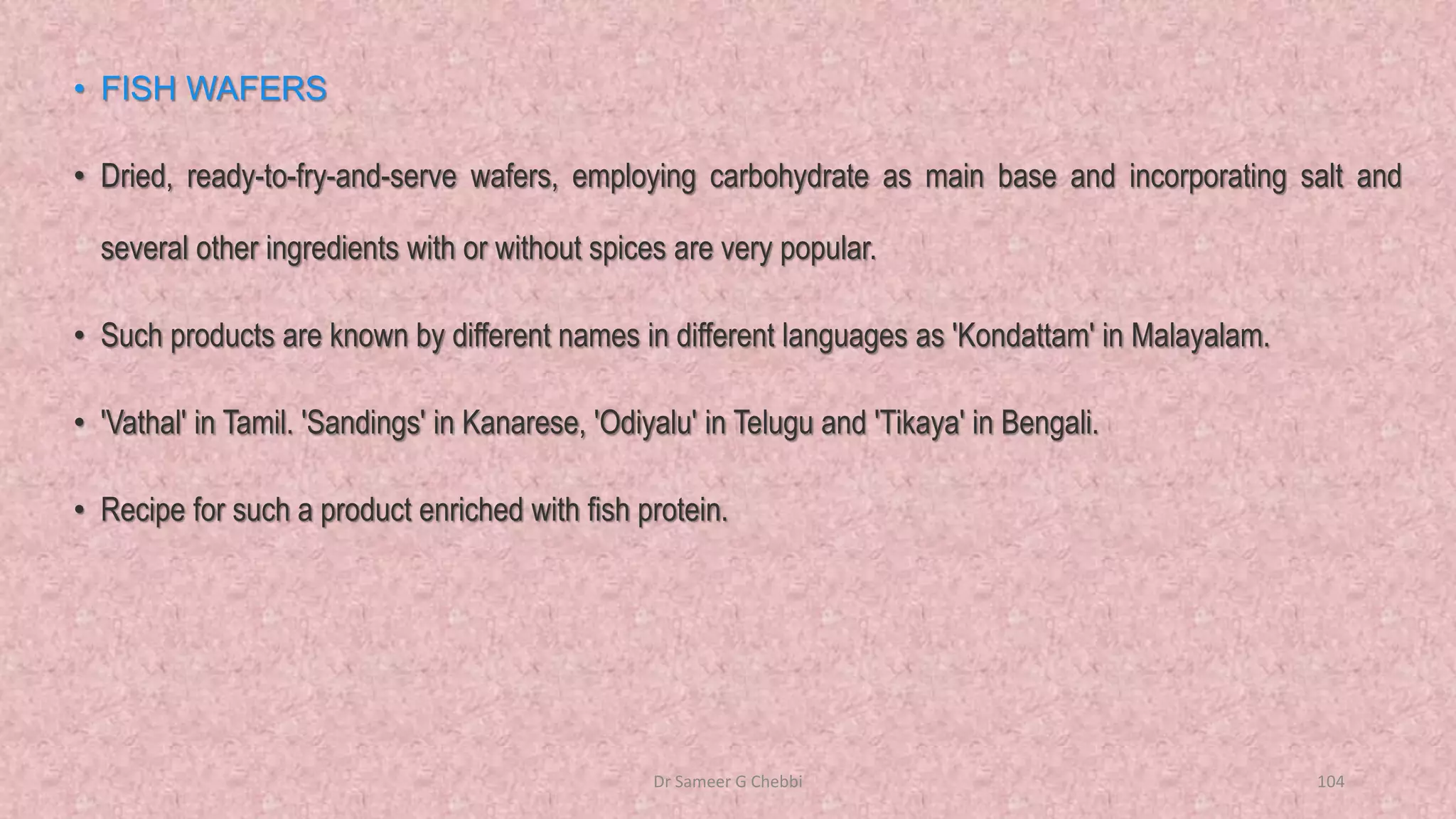 • FISH WAFERS
• Dried, ready-to-fry-and-serve wafers, employing carbohydrate as main base and incorporating salt and
several other ingredients with or without spices are very popular.
• Such products are known by different names in different languages as 'Kondattam' in Malayalam.
• 'Vathal' in Tamil. 'Sandings' in Kanarese, 'Odiyalu' in Telugu and 'Tikaya' in Bengali.
• Recipe for such a product enriched with fish protein.
Dr Sameer G Chebbi 104
 