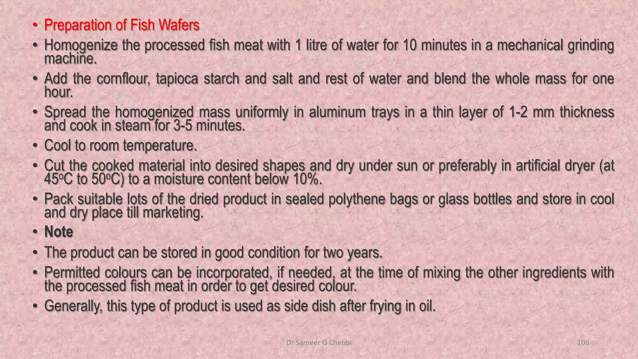 • Preparation of Fish Wafers
• Homogenize the processed fish meat with 1 litre of water for 10 minutes in a mechanical grinding
machine.
• Add the cornflour, tapioca starch and salt and rest of water and blend the whole mass for one
hour.
• Spread the homogenized mass uniformly in aluminum trays in a thin layer of 1-2 mm thickness
and cook in steam for 3-5 minutes.
• Cool to room temperature.
• Cut the cooked material into desired shapes and dry under sun or preferably in artificial dryer (at
45oC to 50oC) to a moisture content below 10%.
• Pack suitable lots of the dried product in sealed polythene bags or glass bottles and store in cool
and dry place till marketing.
• Note
• The product can be stored in good condition for two years.
• Permitted colours can be incorporated, if needed, at the time of mixing the other ingredients with
the processed fish meat in order to get desired colour.
• Generally, this type of product is used as side dish after frying in oil.
Dr Sameer G Chebbi 106
 