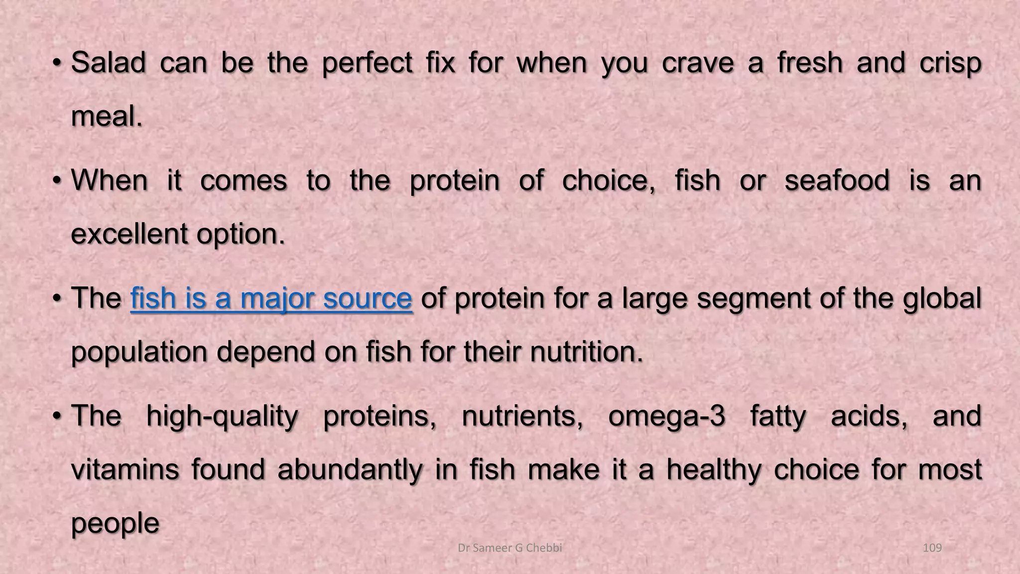 • Salad can be the perfect fix for when you crave a fresh and crisp
meal.
• When it comes to the protein of choice, fish or seafood is an
excellent option.
• The fish is a major source of protein for a large segment of the global
population depend on fish for their nutrition.
• The high-quality proteins, nutrients, omega-3 fatty acids, and
vitamins found abundantly in fish make it a healthy choice for most
people
Dr Sameer G Chebbi 109
 
