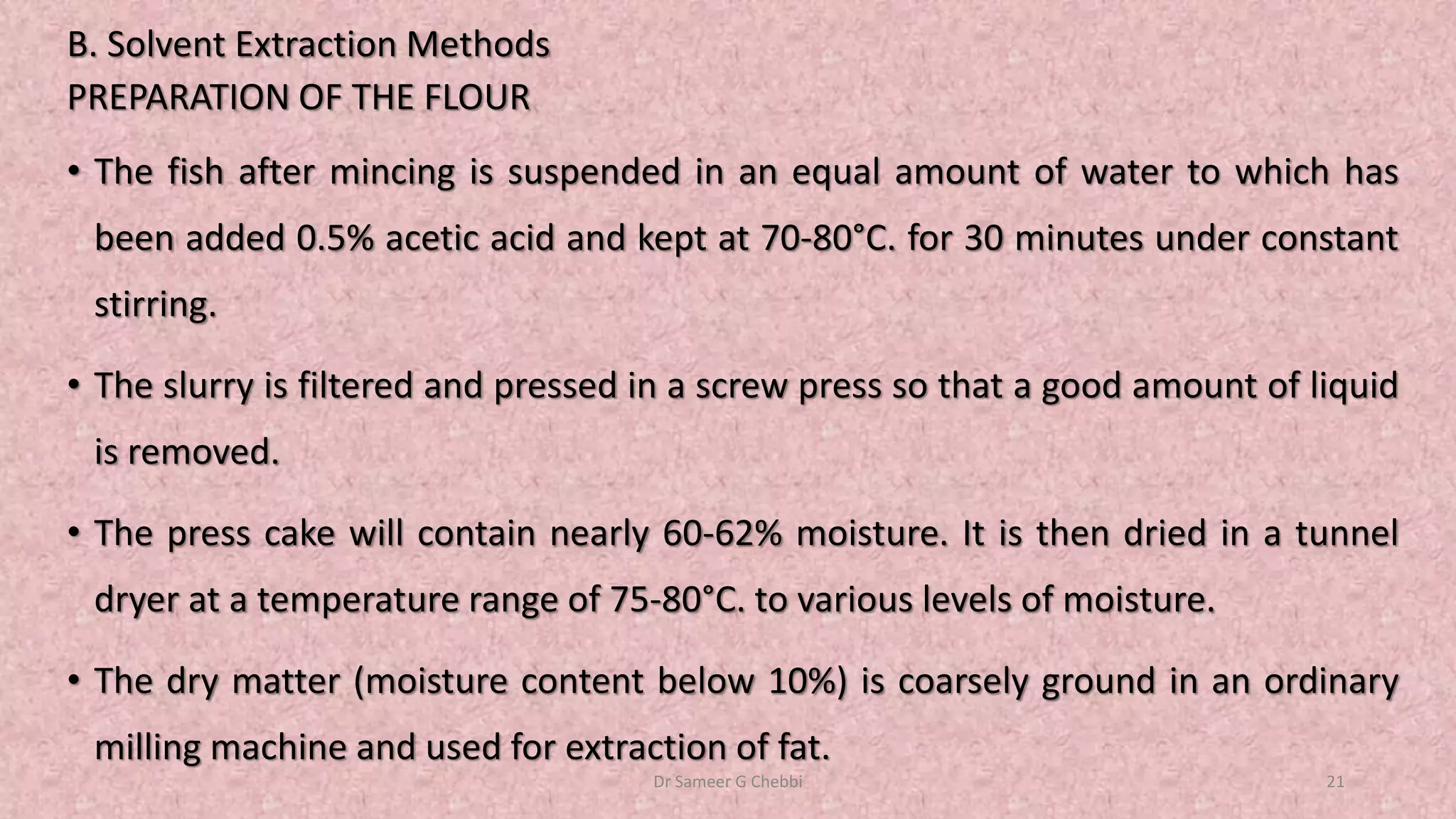 B. Solvent Extraction Methods
PREPARATION OF THE FLOUR
• The fish after mincing is suspended in an equal amount of water to which has
been added 0.5% acetic acid and kept at 70-80°C. for 30 minutes under constant
stirring.
• The slurry is filtered and pressed in a screw press so that a good amount of liquid
is removed.
• The press cake will contain nearly 60-62% moisture. It is then dried in a tunnel
dryer at a temperature range of 75-80°C. to various levels of moisture.
• The dry matter (moisture content below 10%) is coarsely ground in an ordinary
milling machine and used for extraction of fat.
Dr Sameer G Chebbi 21
 