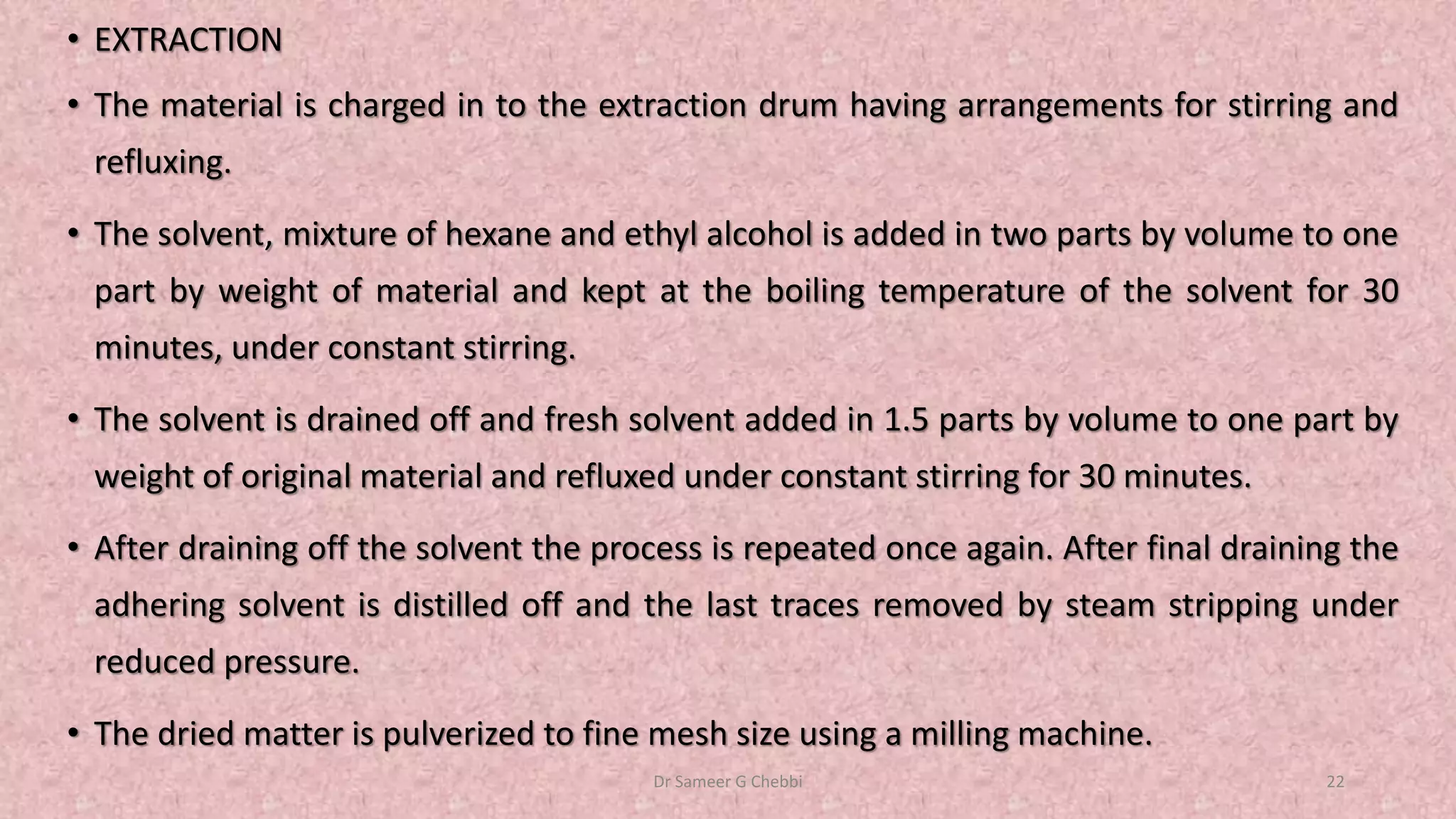 • EXTRACTION
• The material is charged in to the extraction drum having arrangements for stirring and
refluxing.
• The solvent, mixture of hexane and ethyl alcohol is added in two parts by volume to one
part by weight of material and kept at the boiling temperature of the solvent for 30
minutes, under constant stirring.
• The solvent is drained off and fresh solvent added in 1.5 parts by volume to one part by
weight of original material and refluxed under constant stirring for 30 minutes.
• After draining off the solvent the process is repeated once again. After final draining the
adhering solvent is distilled off and the last traces removed by steam stripping under
reduced pressure.
• The dried matter is pulverized to fine mesh size using a milling machine.
Dr Sameer G Chebbi 22
 