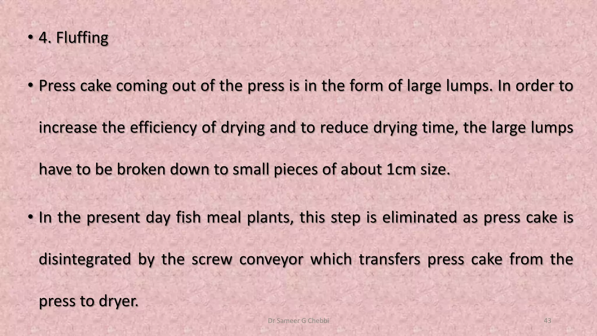 • 4. Fluffing
• Press cake coming out of the press is in the form of large lumps. In order to
increase the efficiency of drying and to reduce drying time, the large lumps
have to be broken down to small pieces of about 1cm size.
• In the present day fish meal plants, this step is eliminated as press cake is
disintegrated by the screw conveyor which transfers press cake from the
press to dryer.
Dr Sameer G Chebbi 43
 
