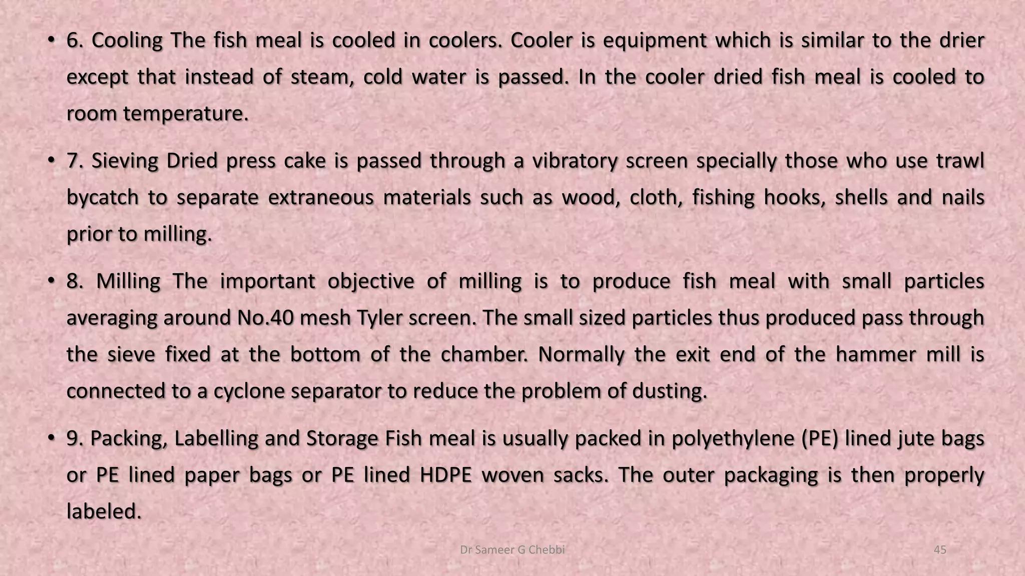 • 6. Cooling The fish meal is cooled in coolers. Cooler is equipment which is similar to the drier
except that instead of steam, cold water is passed. In the cooler dried fish meal is cooled to
room temperature.
• 7. Sieving Dried press cake is passed through a vibratory screen specially those who use trawl
bycatch to separate extraneous materials such as wood, cloth, fishing hooks, shells and nails
prior to milling.
• 8. Milling The important objective of milling is to produce fish meal with small particles
averaging around No.40 mesh Tyler screen. The small sized particles thus produced pass through
the sieve fixed at the bottom of the chamber. Normally the exit end of the hammer mill is
connected to a cyclone separator to reduce the problem of dusting.
• 9. Packing, Labelling and Storage Fish meal is usually packed in polyethylene (PE) lined jute bags
or PE lined paper bags or PE lined HDPE woven sacks. The outer packaging is then properly
labeled.
Dr Sameer G Chebbi 45
 