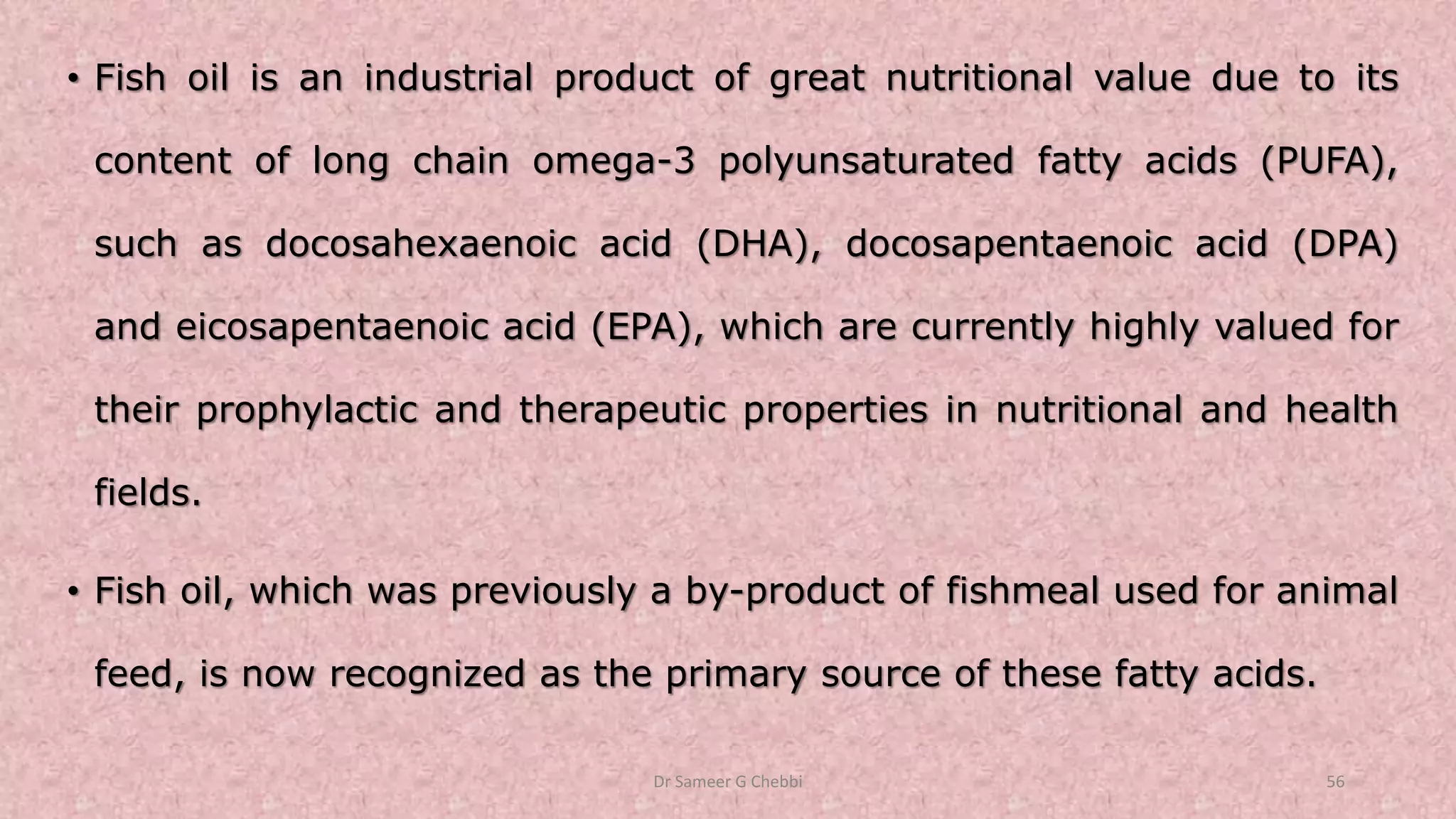 • Fish oil is an industrial product of great nutritional value due to its
content of long chain omega-3 polyunsaturated fatty acids (PUFA),
such as docosahexaenoic acid (DHA), docosapentaenoic acid (DPA)
and eicosapentaenoic acid (EPA), which are currently highly valued for
their prophylactic and therapeutic properties in nutritional and health
fields.
• Fish oil, which was previously a by-product of fishmeal used for animal
feed, is now recognized as the primary source of these fatty acids.
Dr Sameer G Chebbi 56
 