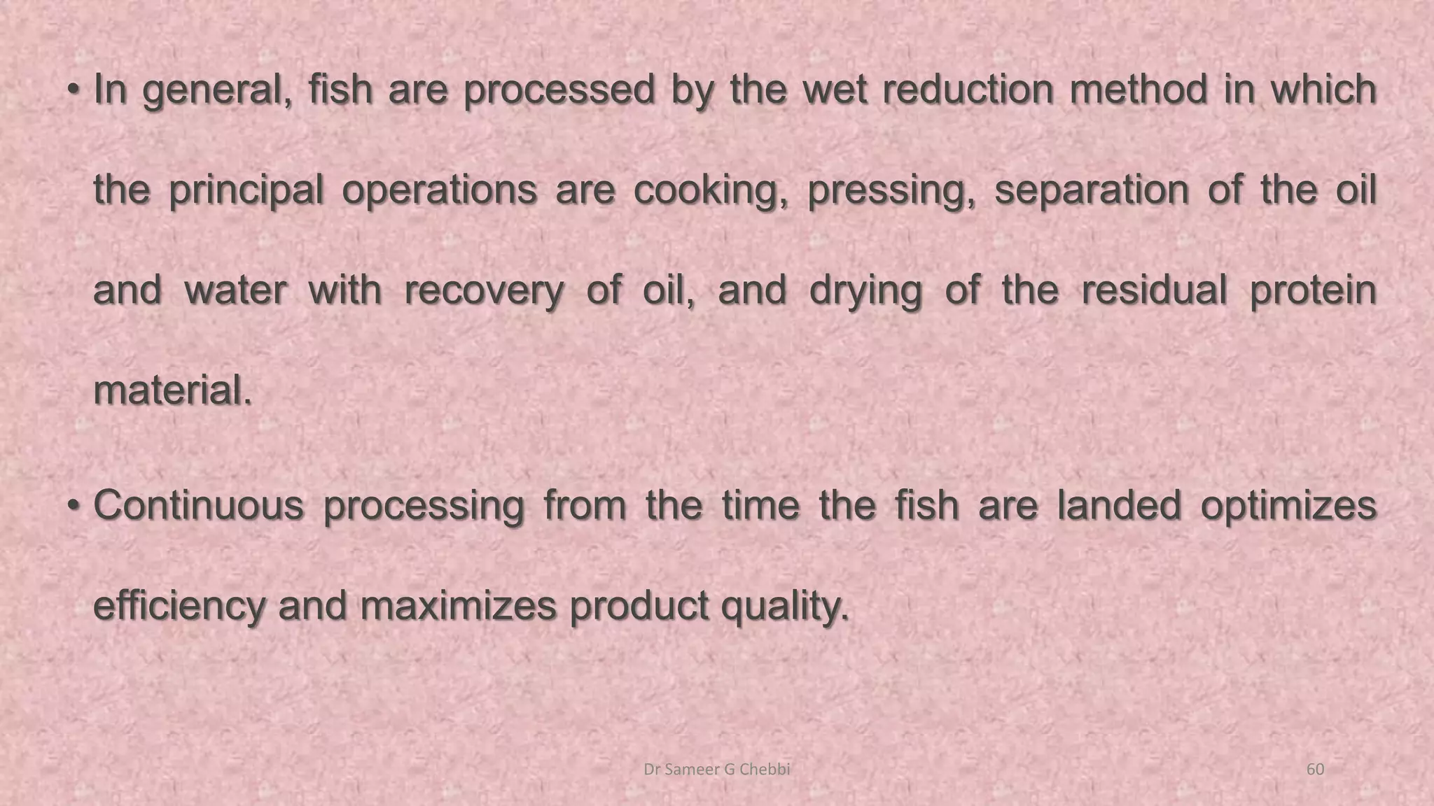 • In general, fish are processed by the wet reduction method in which
the principal operations are cooking, pressing, separation of the oil
and water with recovery of oil, and drying of the residual protein
material.
• Continuous processing from the time the fish are landed optimizes
efficiency and maximizes product quality.
Dr Sameer G Chebbi 60
 
