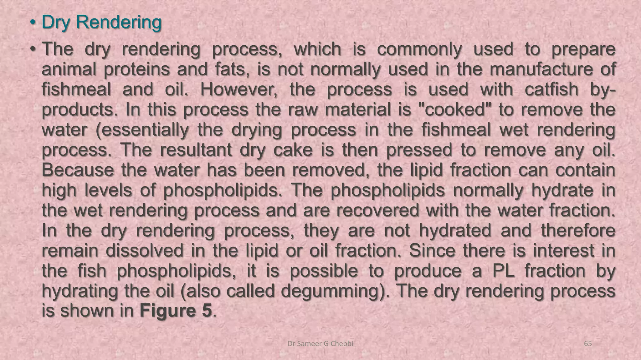 • Dry Rendering
• The dry rendering process, which is commonly used to prepare
animal proteins and fats, is not normally used in the manufacture of
fishmeal and oil. However, the process is used with catfish by-
products. In this process the raw material is "cooked" to remove the
water (essentially the drying process in the fishmeal wet rendering
process. The resultant dry cake is then pressed to remove any oil.
Because the water has been removed, the lipid fraction can contain
high levels of phospholipids. The phospholipids normally hydrate in
the wet rendering process and are recovered with the water fraction.
In the dry rendering process, they are not hydrated and therefore
remain dissolved in the lipid or oil fraction. Since there is interest in
the fish phospholipids, it is possible to produce a PL fraction by
hydrating the oil (also called degumming). The dry rendering process
is shown in Figure 5.
Dr Sameer G Chebbi 65
 