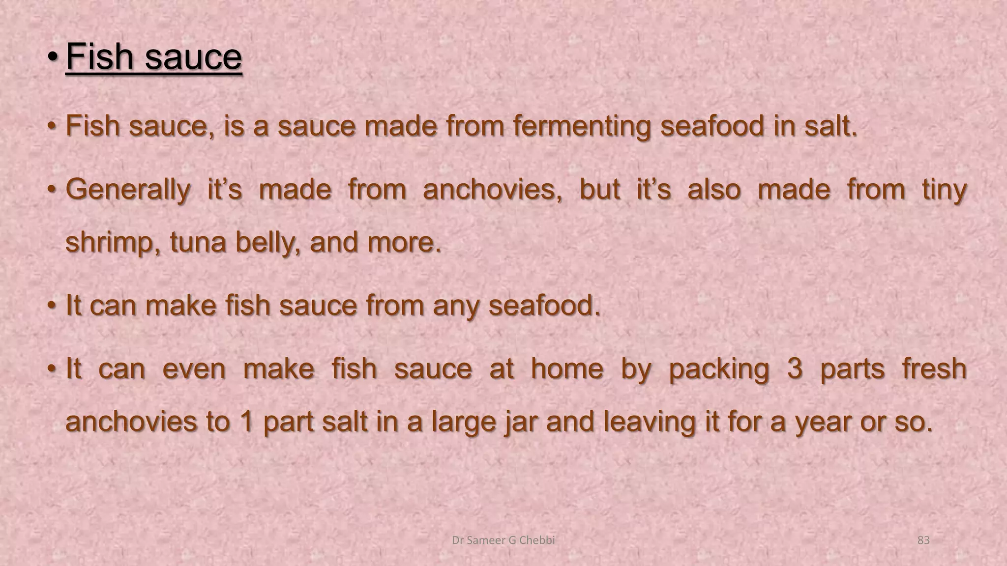 • Fish sauce
• Fish sauce, is a sauce made from fermenting seafood in salt.
• Generally it’s made from anchovies, but it’s also made from tiny
shrimp, tuna belly, and more.
• It can make fish sauce from any seafood.
• It can even make fish sauce at home by packing 3 parts fresh
anchovies to 1 part salt in a large jar and leaving it for a year or so.
Dr Sameer G Chebbi 83
 