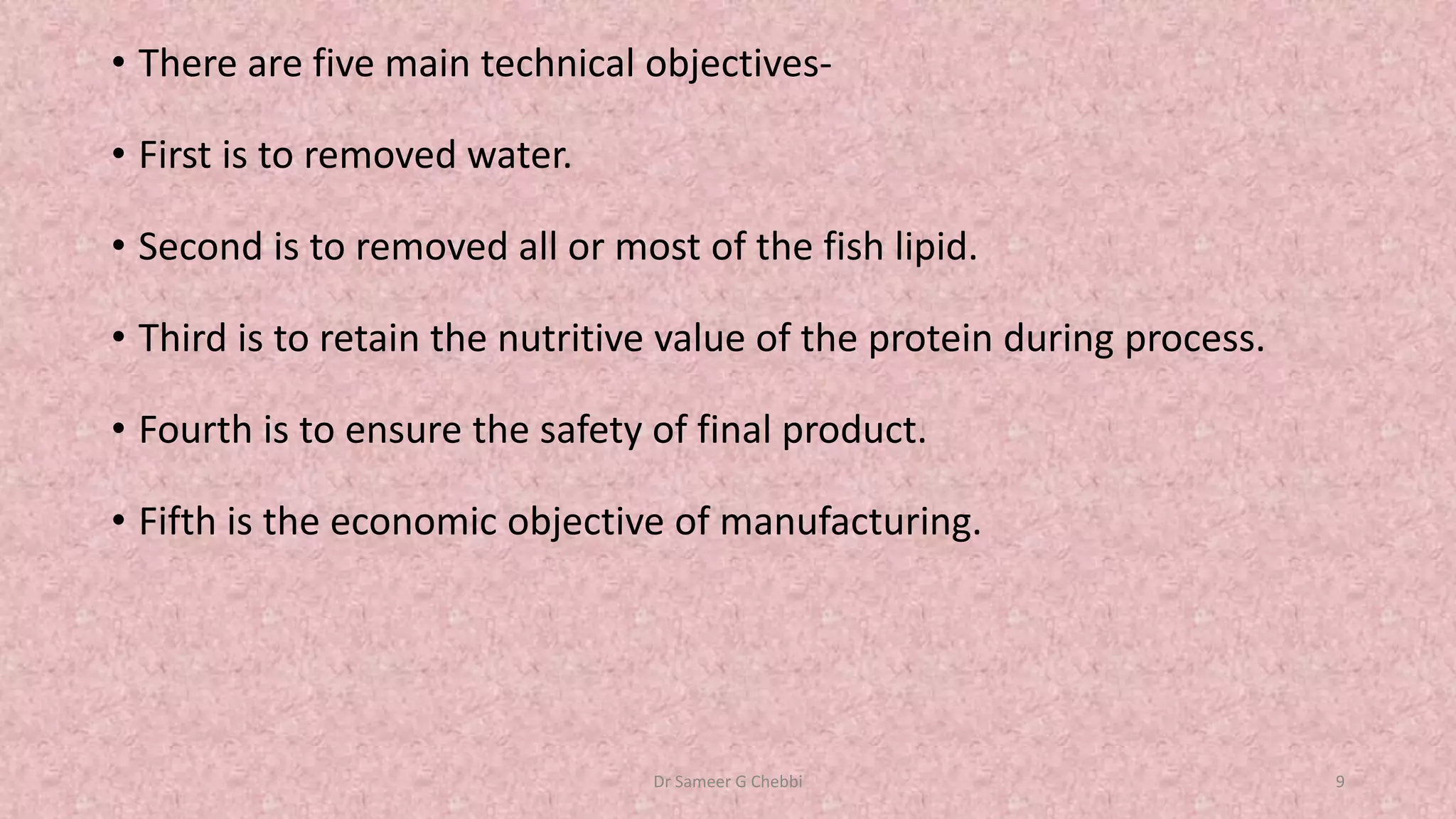 • There are five main technical objectives-
• First is to removed water.
• Second is to removed all or most of the fish lipid.
• Third is to retain the nutritive value of the protein during process.
• Fourth is to ensure the safety of final product.
• Fifth is the economic objective of manufacturing.
Dr Sameer G Chebbi 9
 
