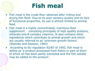 Fish meal
• Fish meal is the crude flour obtained after milling and
drying fish flesh. Due to its poor sensory quality and its lack
of functional properties, its use is almost limited to animal
feed.
• Fish meal is a highly concentrated, nutritious feed
supplement consisting principally of high quality proteins,
minerals and B complex vitamins. It also contains other
ingredients which contribute to animal growth and which
are usually referred to as ‘unknown growth factors’
(Stansby and Dassow, 1963)
• According to EU regulation 92/87 of 1992, fish meal is
define as ‘a product processed from fishes or part of them
of which oil has been partly extracted and the fish soluble
may be added to the product’.
 