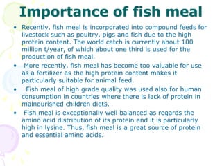 Importance of fish meal
• Recently, fish meal is incorporated into compound feeds for
livestock such as poultry, pigs and fish due to the high
protein content. The world catch is currently about 100
million t/year, of which about one third is used for the
production of fish meal.
• More recently, fish meal has become too valuable for use
as a fertilizer as the high protein content makes it
particularly suitable for animal feed.
• Fish meal of high grade quality was used also for human
consumption in countries where there is lack of protein in
malnourished children diets.
• Fish meal is exceptionally well balanced as regards the
amino acid distribution of its protein and it is particularly
high in lysine. Thus, fish meal is a great source of protein
and essential amino acids.
 