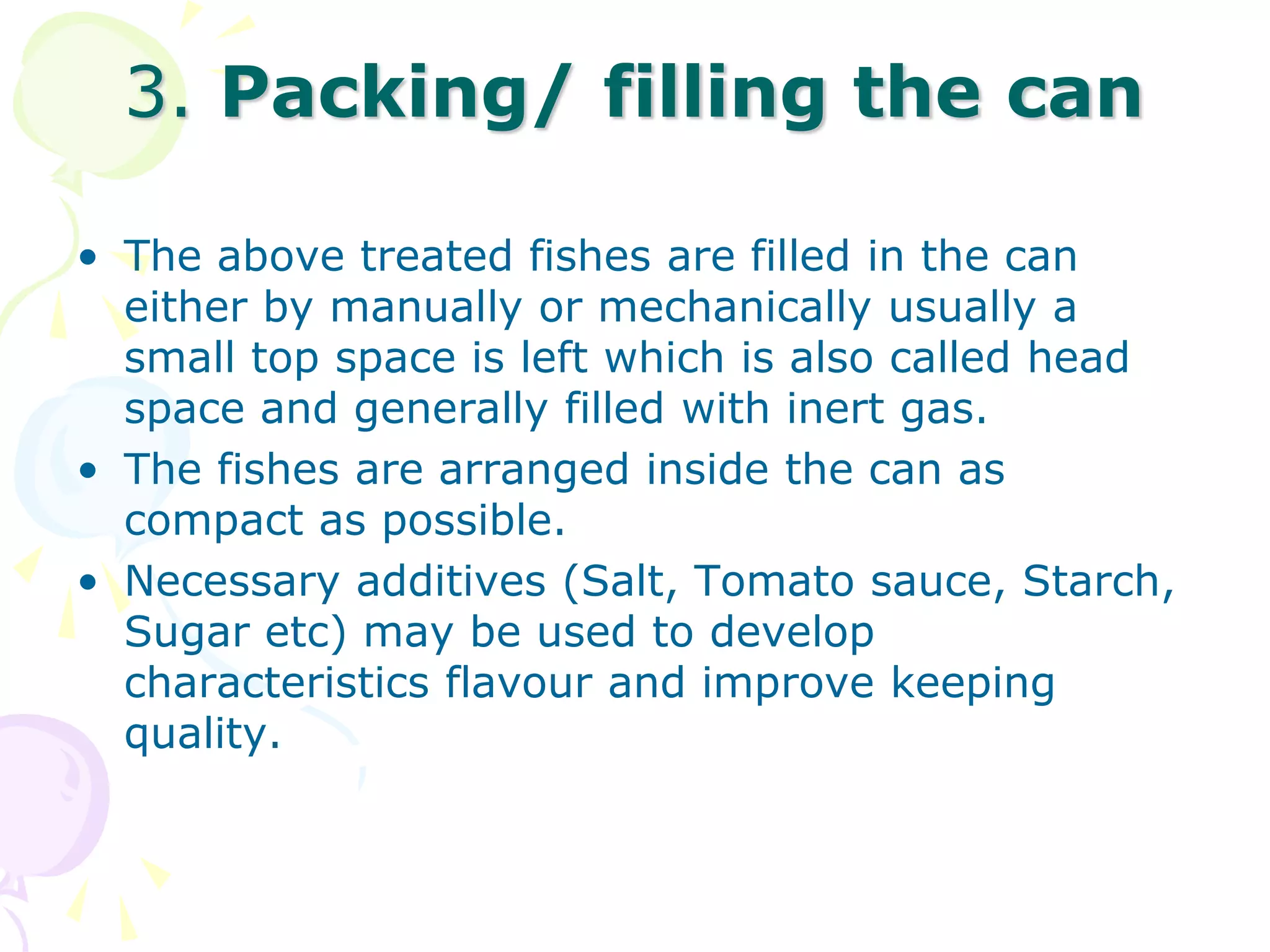 3. Packing/ filling the can
• The above treated fishes are filled in the can
either by manually or mechanically usually a
small top space is left which is also called head
space and generally filled with inert gas.
• The fishes are arranged inside the can as
compact as possible.
• Necessary additives (Salt, Tomato sauce, Starch,
Sugar etc) may be used to develop
characteristics flavour and improve keeping
quality.
 