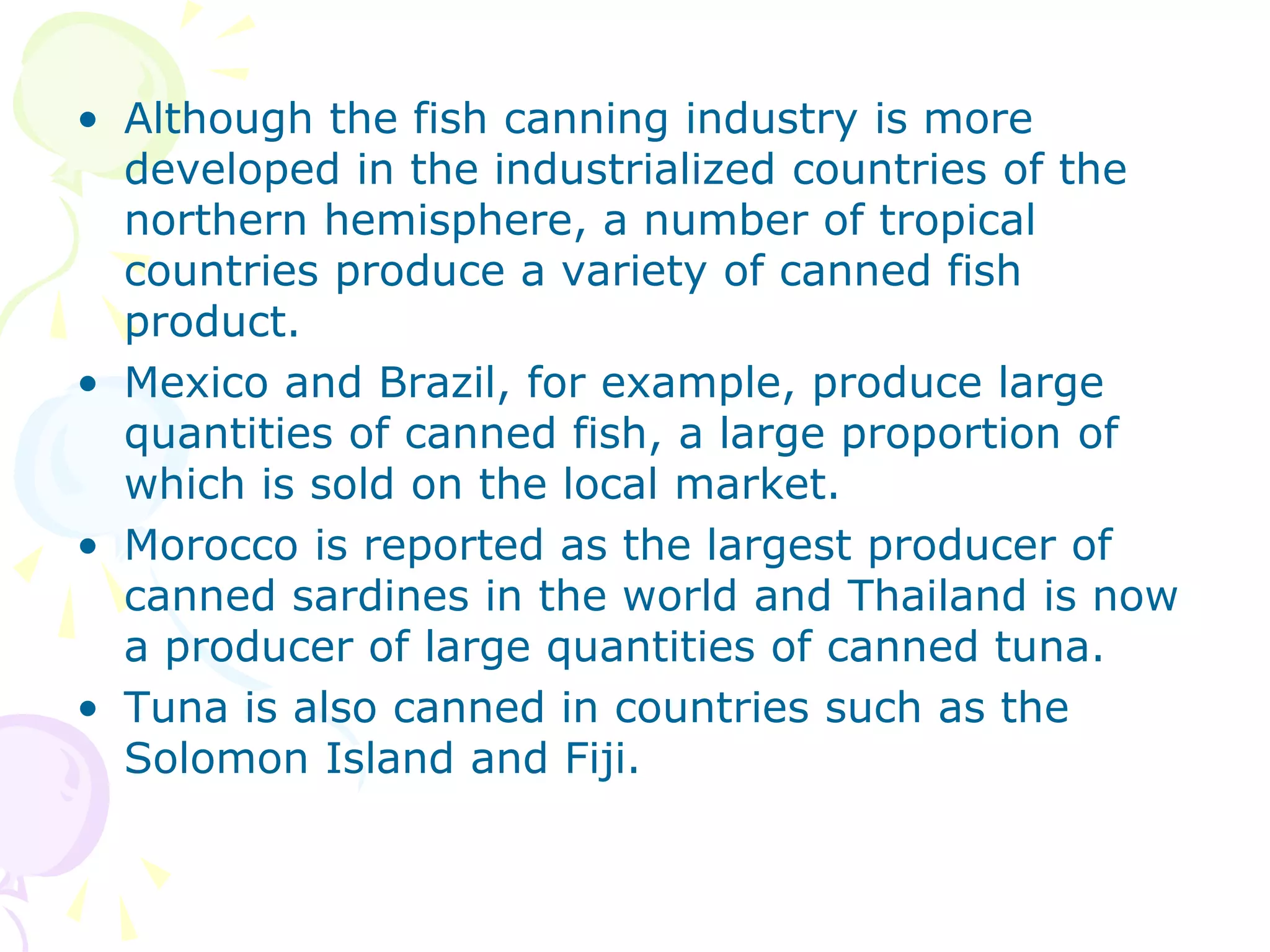 • Although the fish canning industry is more
developed in the industrialized countries of the
northern hemisphere, a number of tropical
countries produce a variety of canned fish
product.
• Mexico and Brazil, for example, produce large
quantities of canned fish, a large proportion of
which is sold on the local market.
• Morocco is reported as the largest producer of
canned sardines in the world and Thailand is now
a producer of large quantities of canned tuna.
• Tuna is also canned in countries such as the
Solomon Island and Fiji.
 