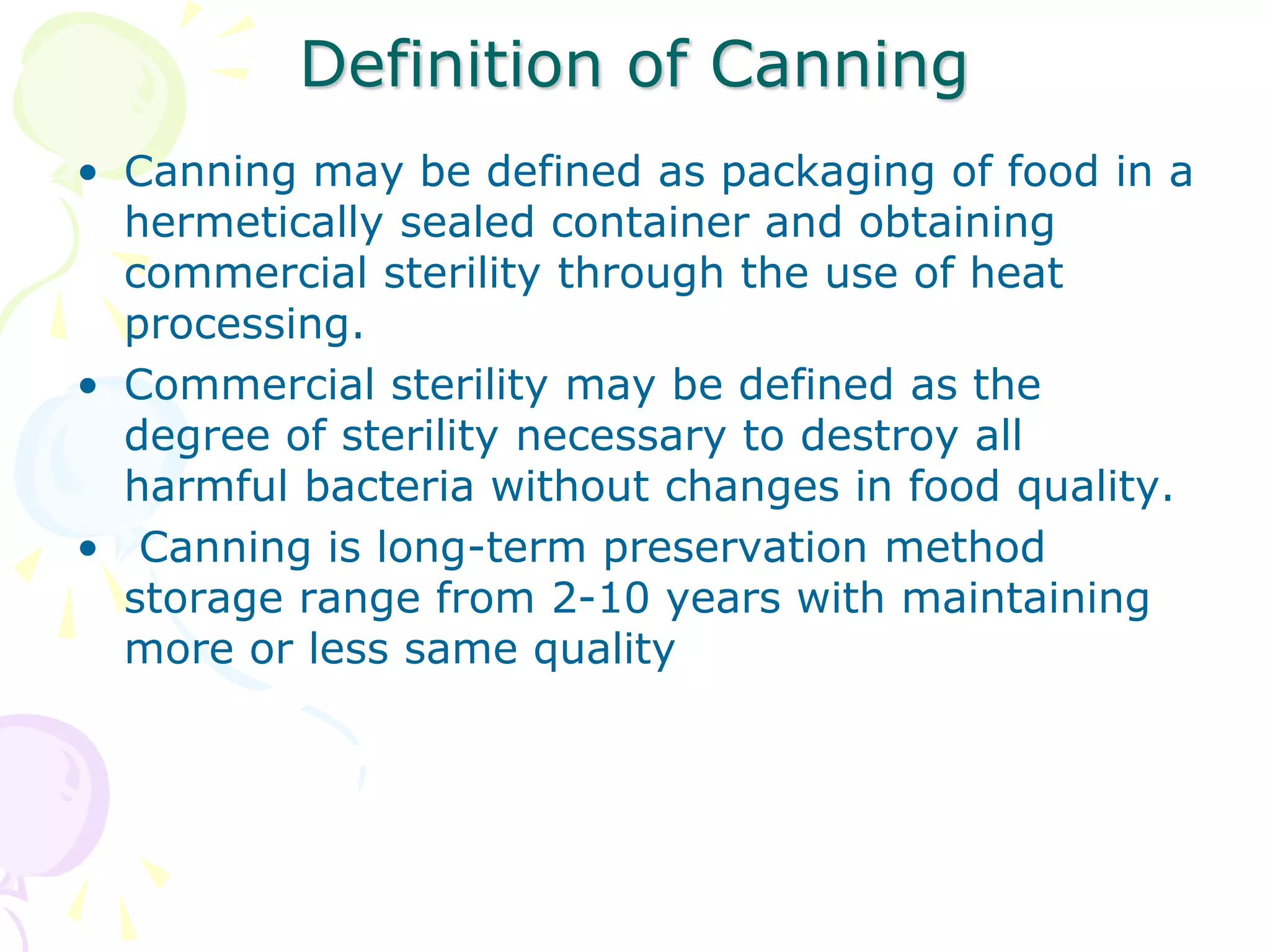 Definition of Canning
• Canning may be defined as packaging of food in a
hermetically sealed container and obtaining
commercial sterility through the use of heat
processing.
• Commercial sterility may be defined as the
degree of sterility necessary to destroy all
harmful bacteria without changes in food quality.
• Canning is long-term preservation method
storage range from 2-10 years with maintaining
more or less same quality
 