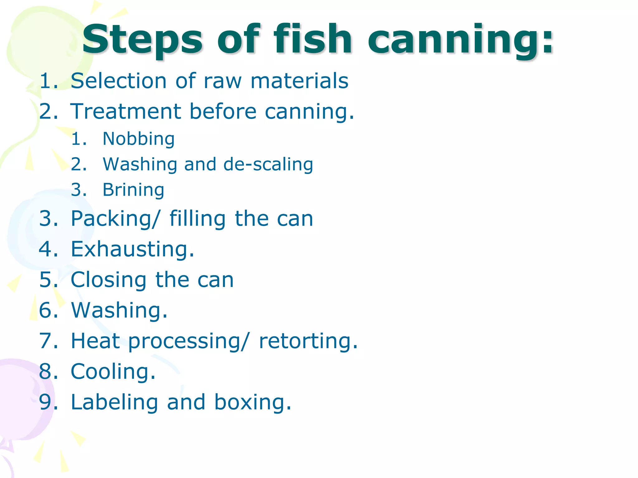 Steps of fish canning:
1. Selection of raw materials
2. Treatment before canning.
1. Nobbing
2. Washing and de-scaling
3. Brining
3. Packing/ filling the can
4. Exhausting.
5. Closing the can
6. Washing.
7. Heat processing/ retorting.
8. Cooling.
9. Labeling and boxing.
 