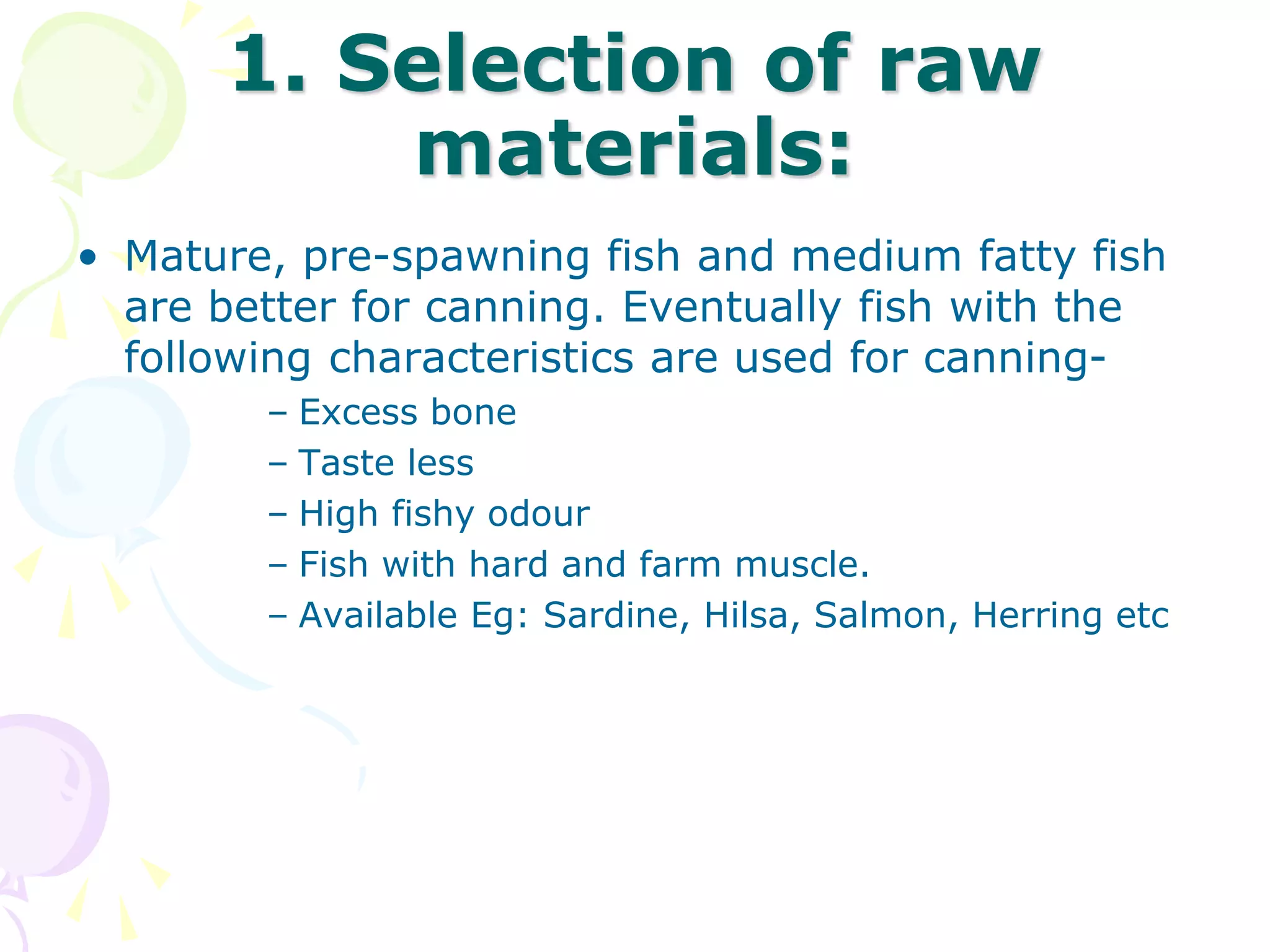 1. Selection of raw
materials:
• Mature, pre-spawning fish and medium fatty fish
are better for canning. Eventually fish with the
following characteristics are used for canning-
– Excess bone
– Taste less
– High fishy odour
– Fish with hard and farm muscle.
– Available Eg: Sardine, Hilsa, Salmon, Herring etc
 