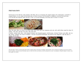 PREPARATION
Put the pieces of raw fish into a glass fountain, add a little salt (1 to 2 teaspoons), the choped peppers, the crushed garlic, a spoonful of
chopped cilantro or a few sprigs, and the lemon juice of about 10 lemons, the fish should be completely covered by the lemon juice.
Cover the dish and refrigerate, allow the fish to "cook" or cut when marinating in the lemon juice for about 3 to 4 hours.
Place the onion slices in a bowl, cover them with warm water and a few teaspoons salt, mix well, and let them stand for about 10
minutes, then rinse and rinse the onion with cold water.
Combine washed onion slices with chopped tomatoes and chopped peppers. Add the juice of about 5 lemons and a little salt. Let
this mixture marinate for at least 10 minutes, can also be prepared beforehand and stored in the refrigerator until the time of
mixing with the fish.
Once the fish is ready, you will notice that it looks cooked, remove the pieces of pepper and the garlic cloves crushed.According to your taste,and the
level of acidity, you can store all the lemon juice in which the fish was tanned,or just the amount you want. I recommend sifting the liquid to remove any
bit of garlic (or seeds).
 