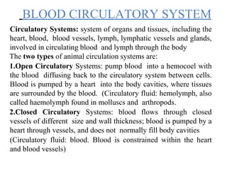 BLOOD CIRCULATORY SYSTEM
Circulatory Systems: system of organs and tissues, including the
heart, blood, blood vessels, lymph, lymphatic vessels and glands,
involved in circulating blood and lymph through the body
The two types of animal circulation systems are:
1.Open Circulatory Systems: pump blood into a hemocoel with
the blood diffusing back to the circulatory system between cells.
Blood is pumped by a heart into the body cavities, where tissues
are surrounded by the blood. (Circulatory fluid: hemolymph, also
called haemolymph found in molluscs and arthropods.
2.Closed Circulatory Systems: blood flows through closed
vessels of different size and wall thickness; blood is pumped by a
heart through vessels, and does not normally fill body cavities
(Circulatory fluid: blood. Blood is constrained within the heart
and blood vessels)
 