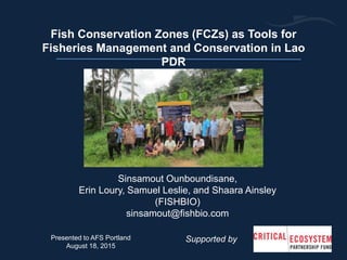 Sinsamout Ounboundisane,
Erin Loury, Samuel Leslie, and Shaara Ainsley
(FISHBIO)
sinsamout@fishbio.com
Fish Conservation Zones (FCZs) as Tools for
Fisheries Management and Conservation in Lao
PDR
Supported byPresented to AFS Portland
August 18, 2015
 