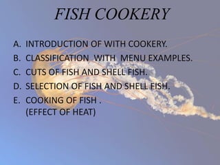 FISH COOKERY
A. INTRODUCTION OF WITH COOKERY.
B. CLASSIFICATION WITH MENU EXAMPLES.
C. CUTS OF FISH AND SHELL FISH.
D. SELECTION OF FISH AND SHELL FISH.
E. COOKING OF FISH .
(EFFECT OF HEAT)
 