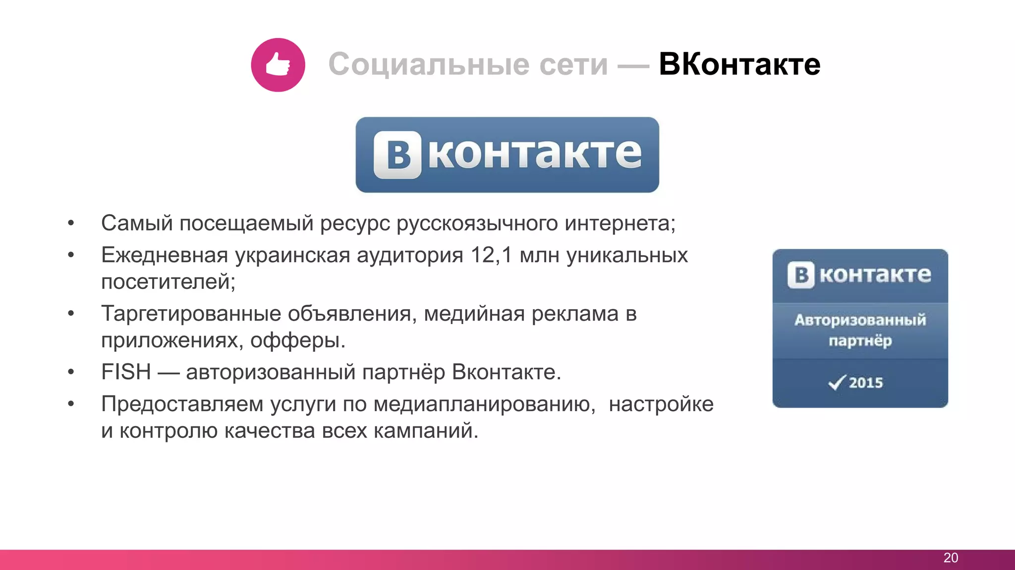 • Самый посещаемый ресурс русскоязычного интернета;
• Ежедневная украинская аудитория 12,1 млн уникальных
посетителей;
• Таргетированные объявления, медийная реклама в
приложениях, офферы.
• FISH — авторизованный партнёр Вконтакте.
• Предоставляем услуги по медиапланированию, настройке
и контролю качества всех кампаний.
20
Социальные сети — ВКонтакте
 