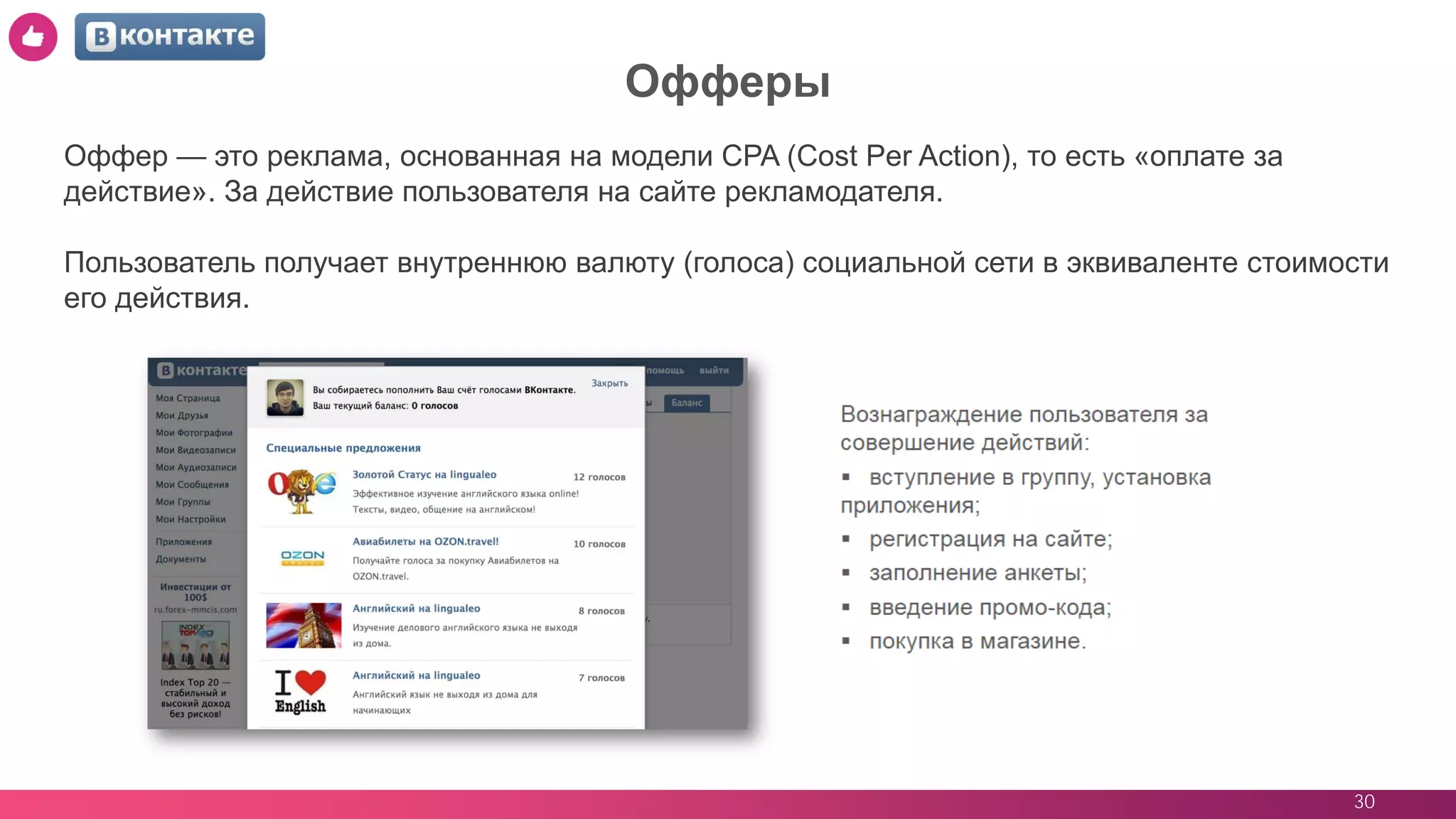30
Офферы
Оффер — это реклама, основанная на модели CPA (Cost Per Action), то есть «оплате за
действие». За действие пользователя на сайте рекламодателя.
Пользователь получает внутреннюю валюту (голоса) социальной сети в эквиваленте стоимости
его действия.
 