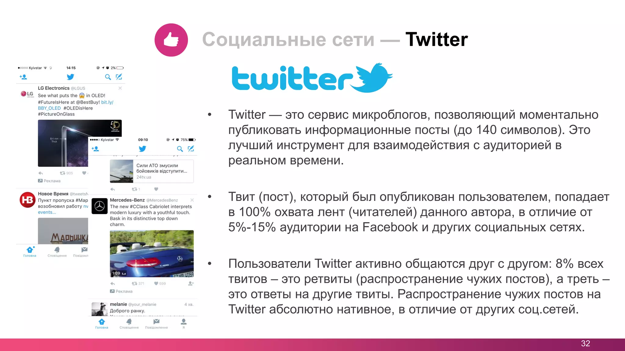 • Twitter — это сервис микроблогов, позволяющий моментально
публиковать информационные посты (до 140 символов). Это
лучший инструмент для взаимодействия с аудиторией в
реальном времени.
• Твит (пост), который был опубликован пользователем, попадает
в 100% охвата лент (читателей) данного автора, в отличие от
5%-15% аудитории на Facebook и других социальных сетях.
• Пользователи Twitter активно общаются друг с другом: 8% всех
твитов – это ретвиты (распространение чужих постов), а треть –
это ответы на другие твиты. Распространение чужих постов на
Twitter абсолютно нативное, в отличие от других соц.сетей.
32
Социальные сети — Twitter
 
