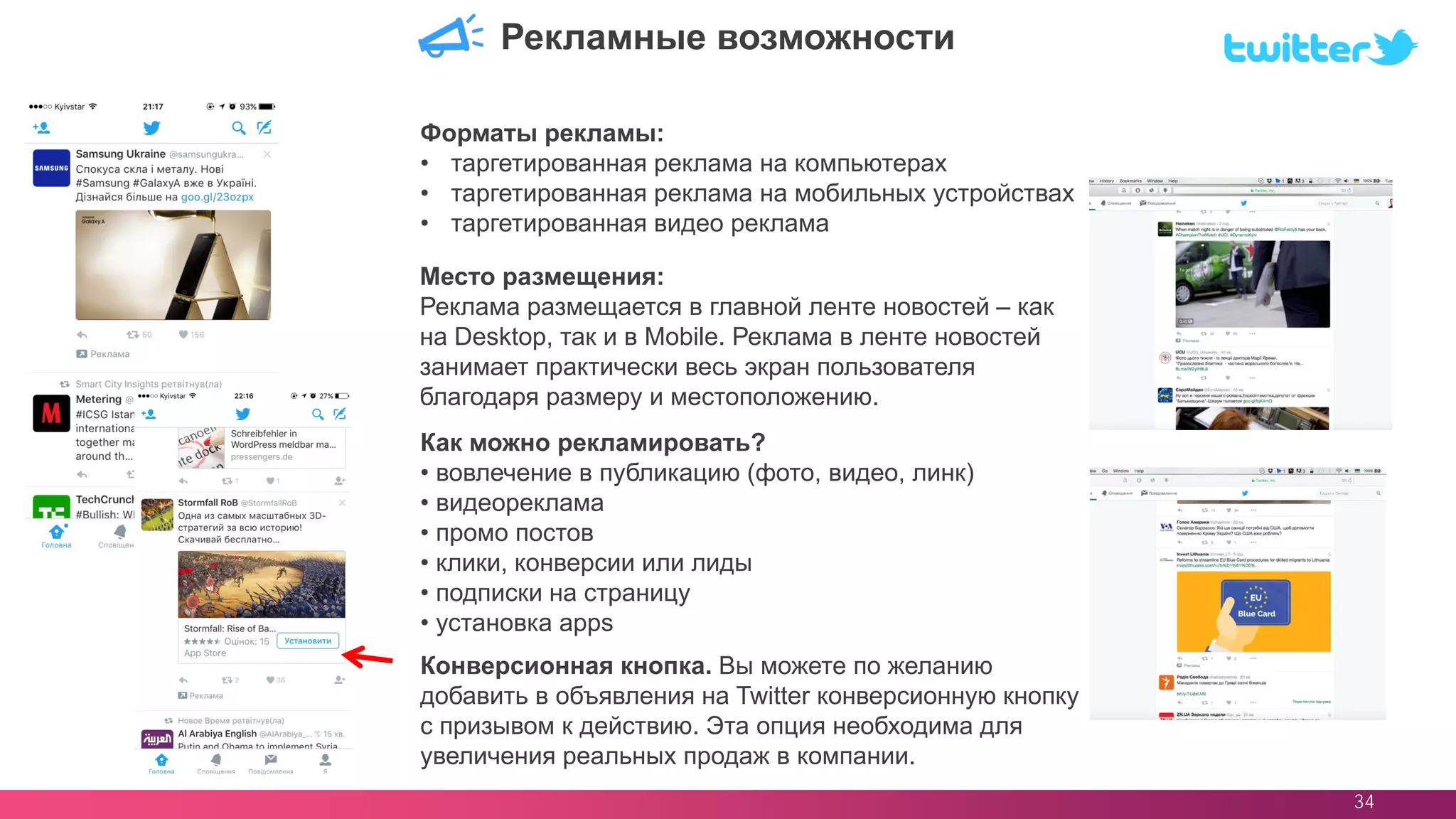 34
Место размещения:
Реклама размещается в главной ленте новостей – как
на Desktop, так и в Mobile. Реклама в ленте новостей
занимает практически весь экран пользователя
благодаря размеру и местоположению.
Рекламные возможности
Форматы рекламы:
• таргетированная реклама на компьютерах
• таргетированная реклама на мобильных устройствах
• таргетированная видео реклама
Конверсионная кнопка. Вы можете по желанию
добавить в объявления на Twitter конверсионную кнопку
с призывом к действию. Эта опция необходима для
увеличения реальных продаж в компании.
Как можно рекламировать?
• вовлечение в публикацию (фото, видео, линк)
• видеореклама
• промо постов
• клики, конверсии или лиды
• подписки на страницу
• установка apps
 