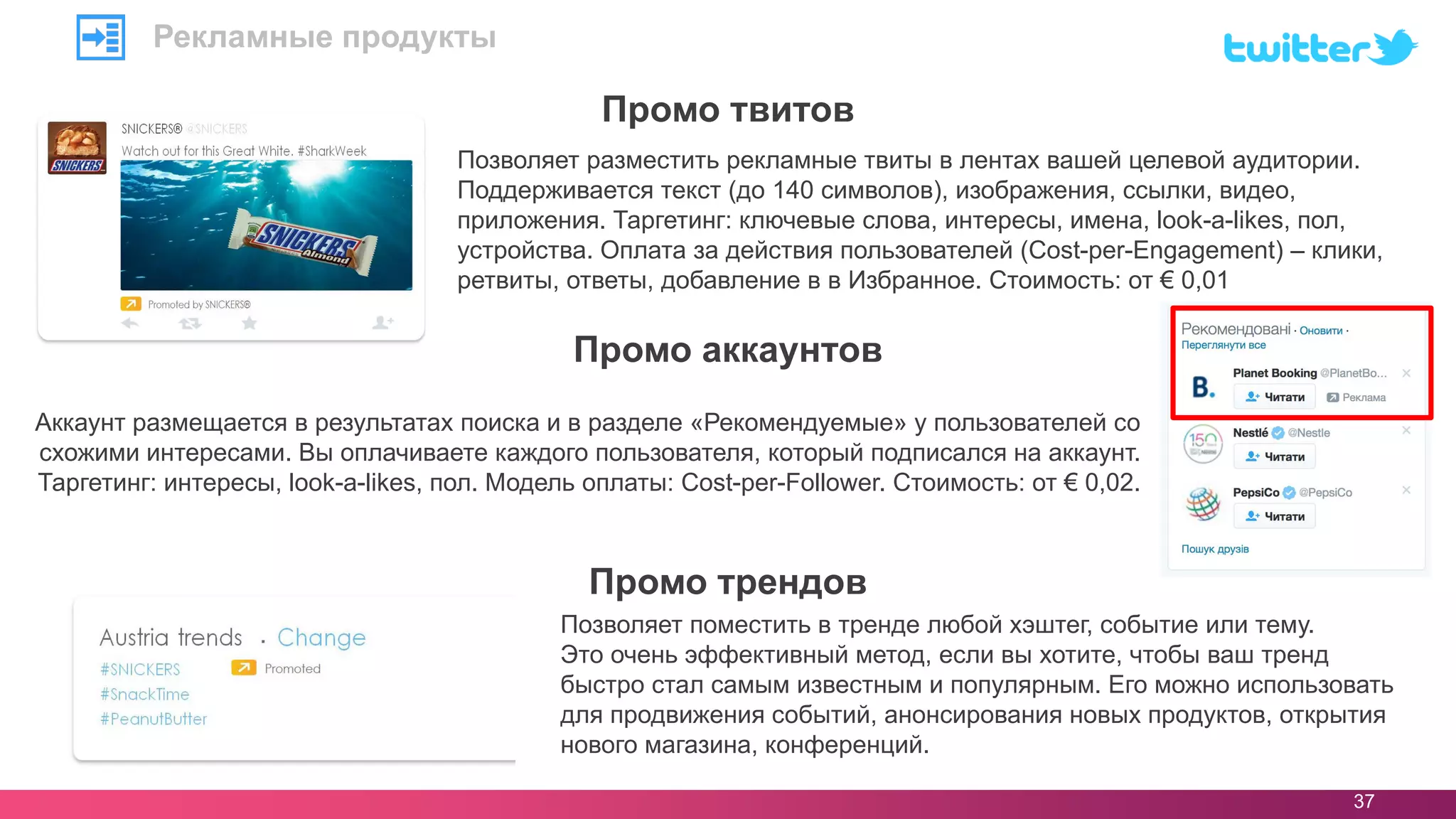 37
Позволяет разместить рекламные твиты в лентах вашей целевой аудитории.
Поддерживается текст (до 140 символов), изображения, ссылки, видео,
приложения. Таргетинг: ключевые слова, интересы, имена, look-a-likes, пол,
устройства. Оплата за действия пользователей (Cost-per-Engagement) – клики,
ретвиты, ответы, добавление в в Избранное. Стоимость: от € 0,01
Промо твитов
Рекламные продукты
Аккаунт размещается в результатах поиска и в разделе «Рекомендуемые» у пользователей со
схожими интересами. Вы оплачиваете каждого пользователя, который подписался на аккаунт.
Таргетинг: интересы, look-a-likes, пол. Модель оплаты: Cost-per-Follower. Стоимость: от € 0,02.
Промо аккаунтов
Промо трендов
Позволяет поместить в тренде любой хэштег, событие или тему.
Это очень эффективный метод, если вы хотите, чтобы ваш тренд
быстро стал самым известным и популярным. Его можно использовать
для продвижения событий, анонсирования новых продуктов, открытия
нового магазина, конференций.
 