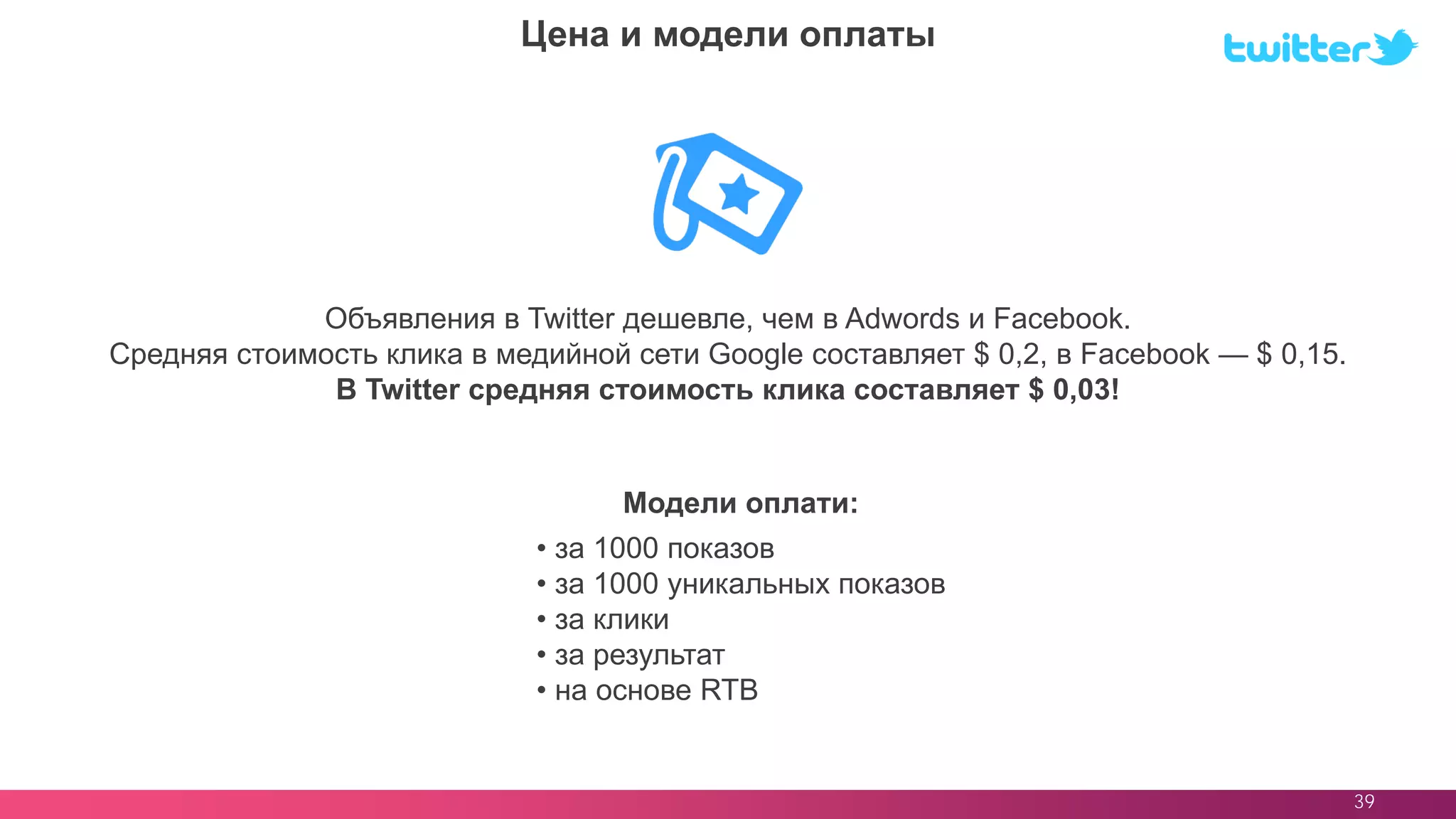 39
Объявления в Twitter дешевле, чем в Adwords и Facebook.
Средняя стоимость клика в медийной сети Google составляет $ 0,2, в Facebook — $ 0,15.
В Twitter средняя стоимость клика составляет $ 0,03!
Цена и модели оплаты
• за 1000 показов
• за 1000 уникальных показов
• за клики
• за результат
• на основе RTB
Модели оплати:
 