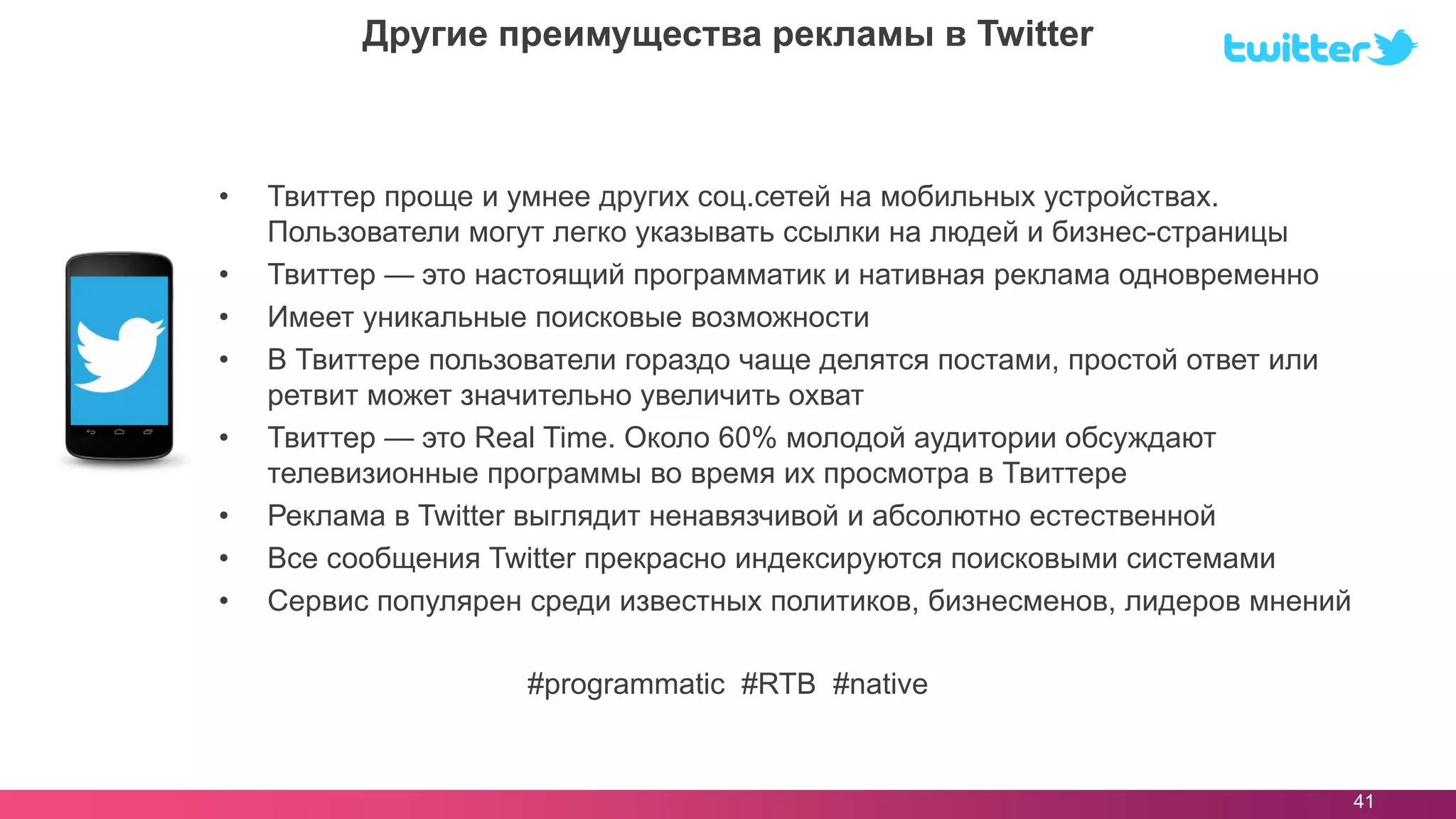 • Твиттер проще и умнее других соц.сетей на мобильных устройствах.
Пользователи могут легко указывать ссылки на людей и бизнес-страницы
• Твиттер — это настоящий программатик и нативная реклама одновременно
• Имеет уникальные поисковые возможности
• В Твиттере пользователи гораздо чаще делятся постами, простой ответ или
ретвит может значительно увеличить охват
• Твиттер — это Real Time. Около 60% молодой аудитории обсуждают
телевизионные программы во время их просмотра в Твиттере
• Реклама в Twitter выглядит ненавязчивой и абсолютно естественной
• Все сообщения Twitter прекрасно индексируются поисковыми системами
• Сервис популярен среди известных политиков, бизнесменов, лидеров мнений
41
Другие преимущества рекламы в Twitter
#programmatic #RTB #native
 