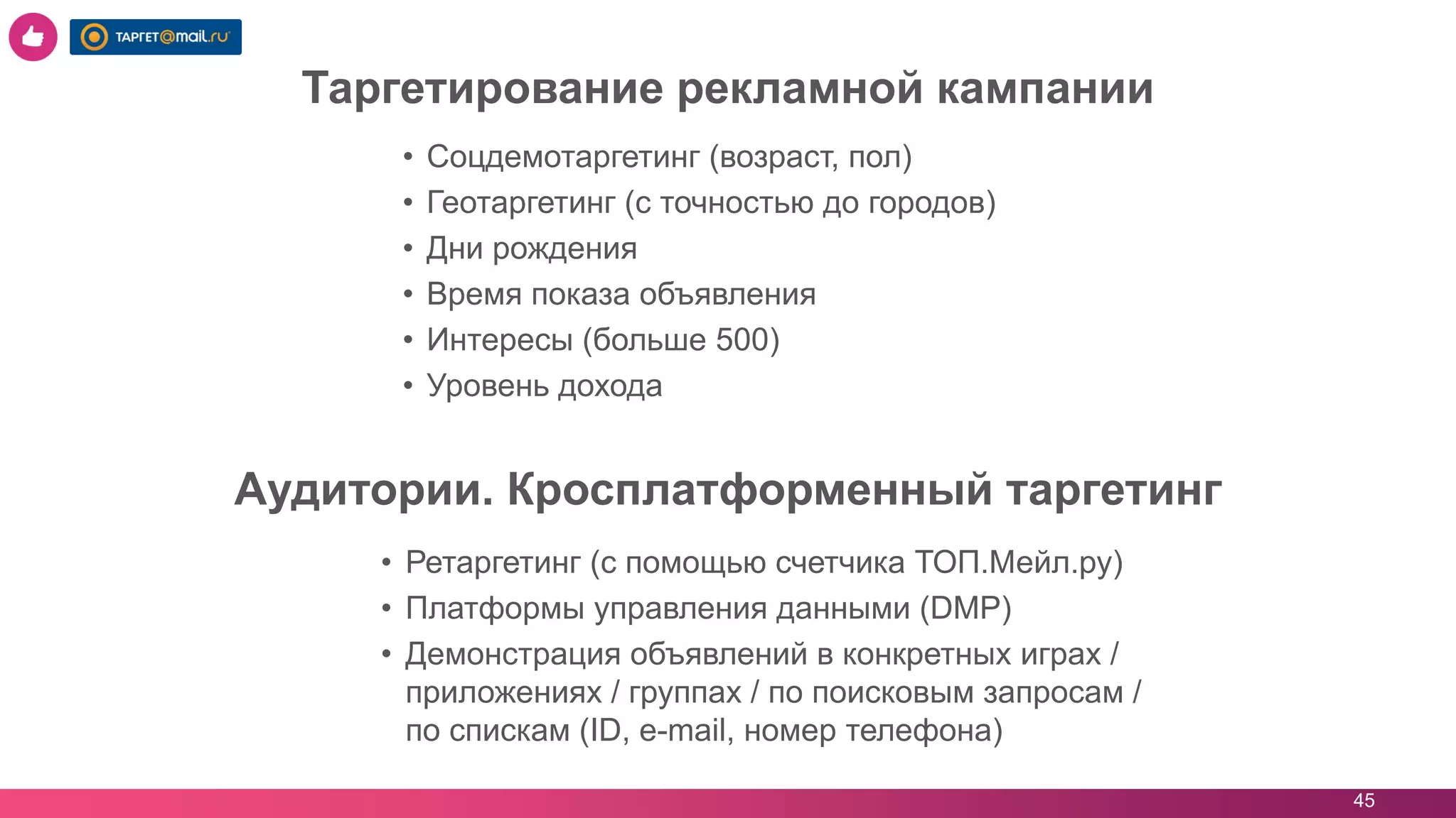 45
• Соцдемотаргетинг (возраст, пол)
• Геотаргетинг (с точностью до городов)
• Дни рождения
• Время показа объявления
• Интересы (больше 500)
• Уровень дохода
Таргетирование рекламной кампании
• Ретаргетинг (с помощью счетчика ТОП.Мейл.ру)
• Платформы управления данными (DMP)
• Демонстрация объявлений в конкретных играх /
приложениях / группах / по поисковым запросам /
по спискам (ID, e-mail, номер телефона)
Аудитории. Кросплатформенный таргетинг
 