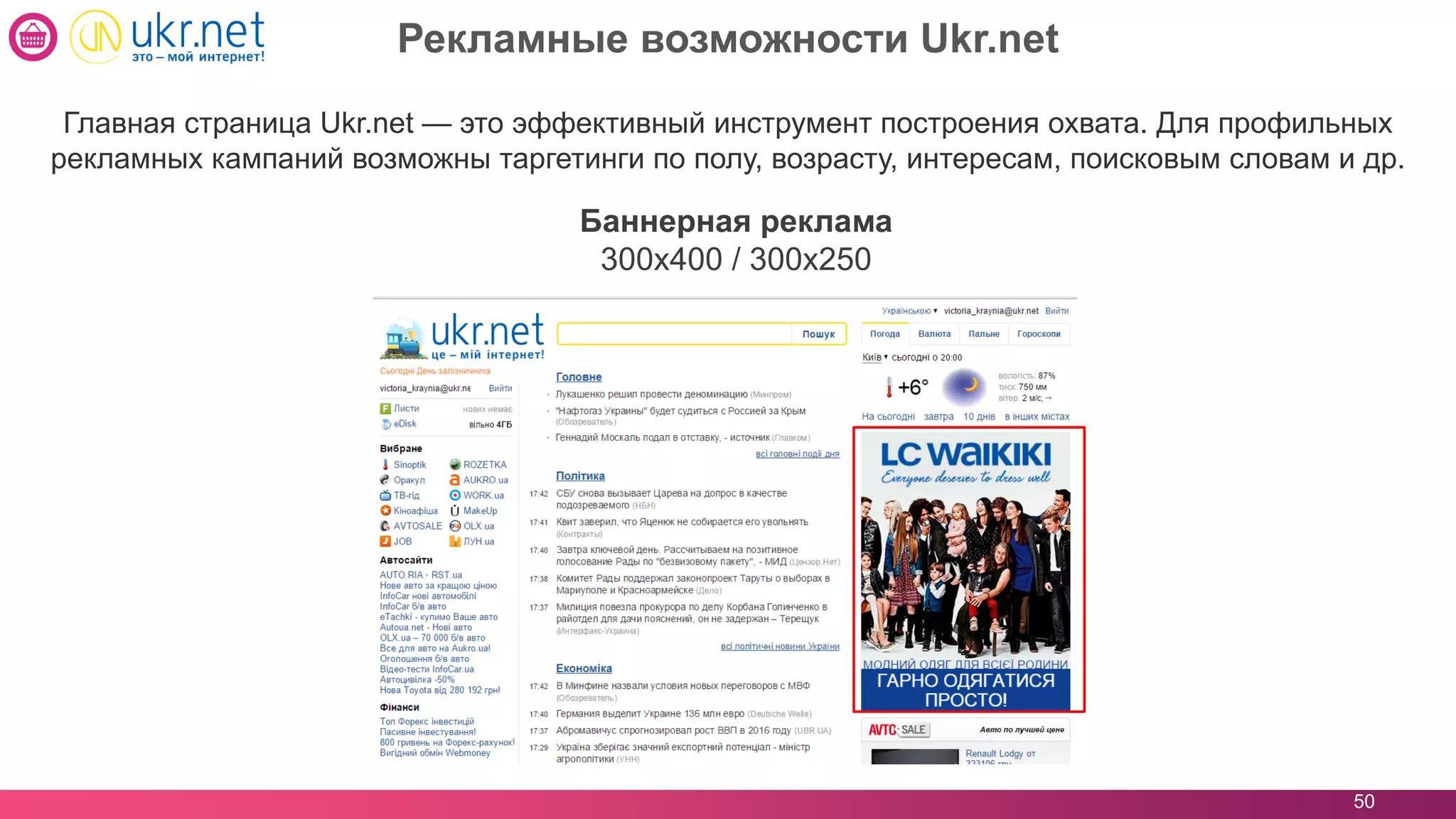 50
Главная страница Ukr.net — это эффективный инструмент построения охвата. Для профильных
рекламных кампаний возможны таргетинги по полу, возрасту, интересам, поисковым словам и др.
Баннерная реклама
300x400 / 300x250
Рекламные возможности Ukr.net
 