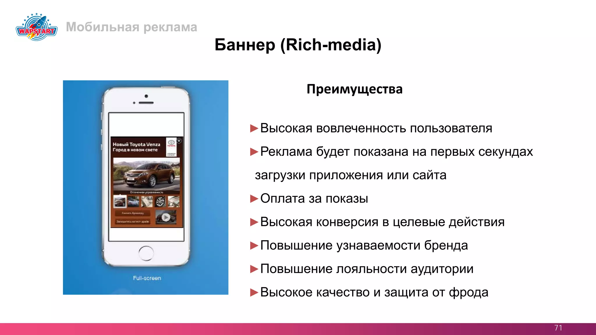 71
Баннер (Rich-media)
►Высокая вовлеченность пользователя
►Реклама будет показана на первых секундах
загрузки приложения или сайта
►Оплата за показы
►Высокая конверсия в целевые действия
►Повышение узнаваемости бренда
►Повышение лояльности аудитории
►Высокое качество и защита от фрода
Преимущества
Мобильная реклама
 