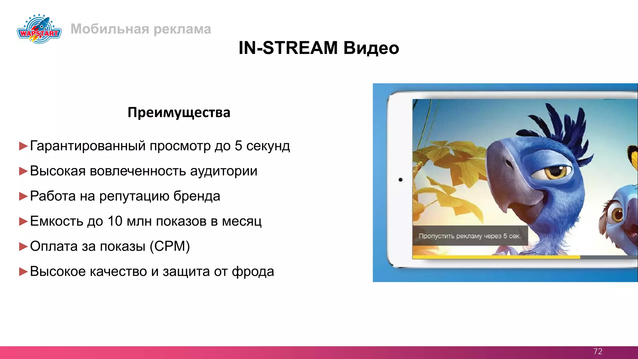 72
IN-STREAM Видео
►Гарантированный просмотр до 5 секунд
►Высокая вовлеченность аудитории
►Работа на репутацию бренда
►Емкость до 10 млн показов в месяц
►Оплата за показы (CPM)
►Высокое качество и защита от фрода
Преимущества
Мобильная реклама
 
