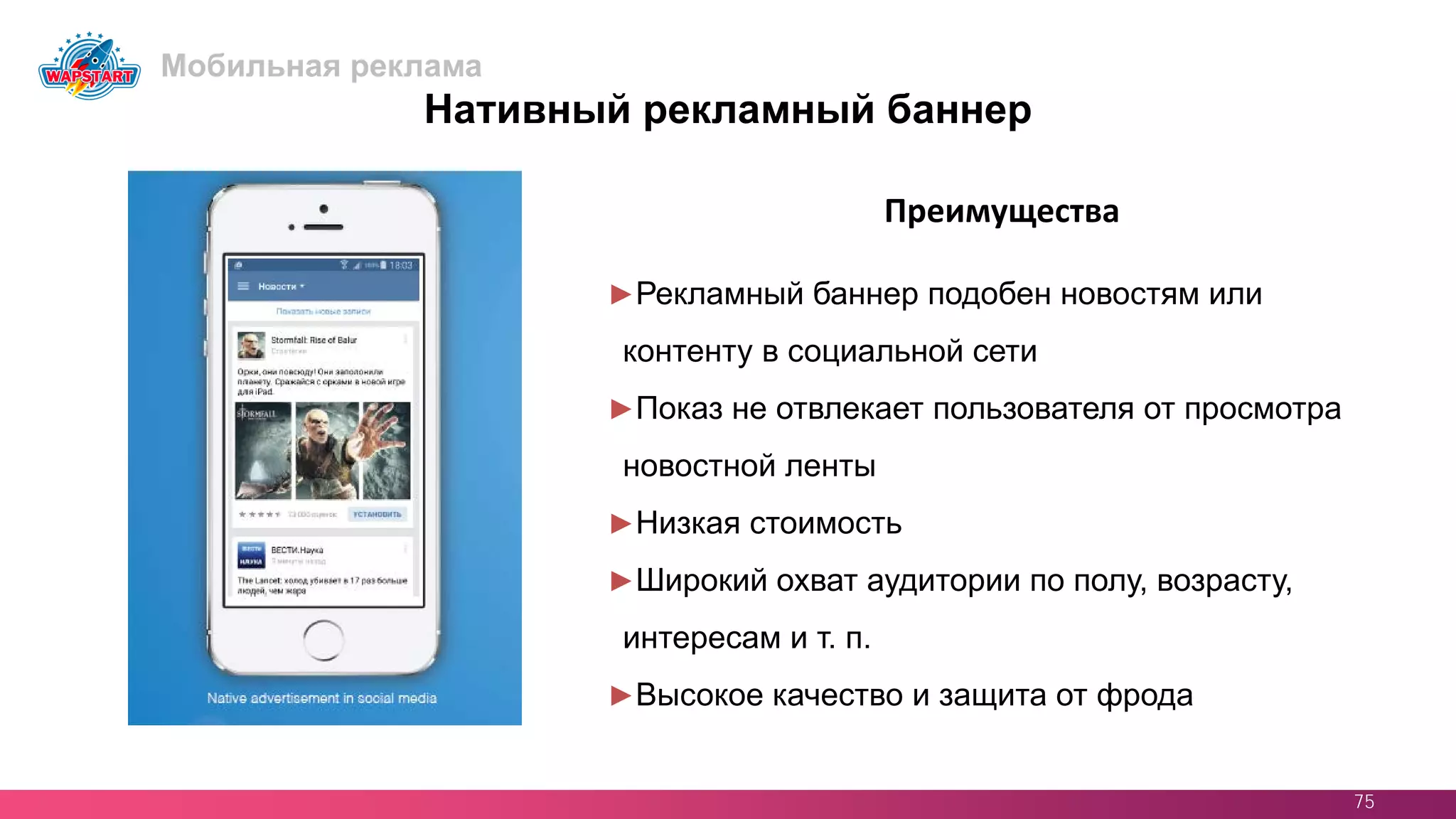 75
Преимущества
Нативный рекламный баннер
►Рекламный баннер подобен новостям или
контенту в социальной сети
►Показ не отвлекает пользователя от просмотра
новостной ленты
►Низкая стоимость
►Широкий охват аудитории по полу, возрасту,
интересам и т. п.
►Высокое качество и защита от фрода
Мобильная реклама
 