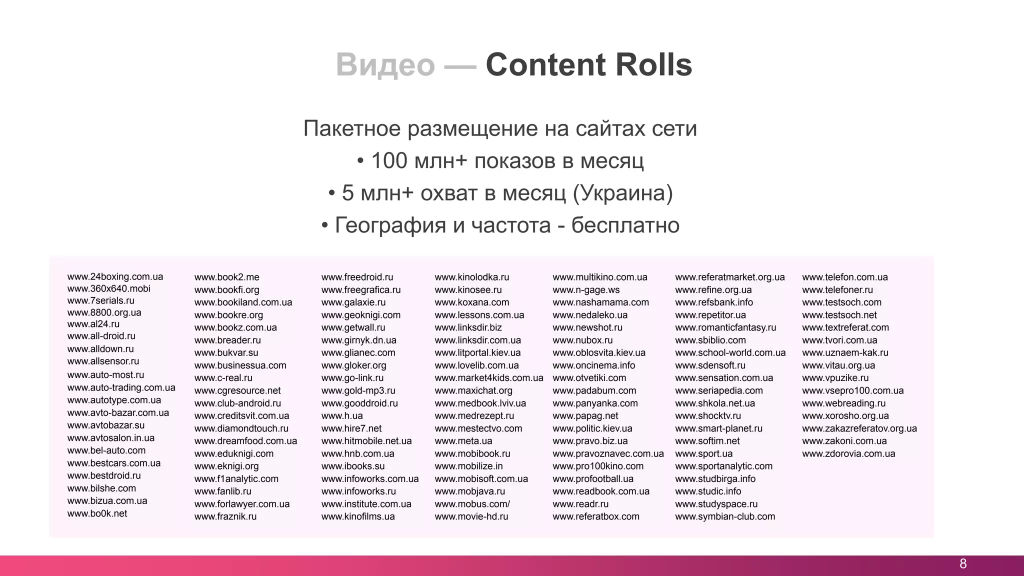 8
Видео — Content Rolls
Пакетное размещение на сайтах сети
• 100 млн+ показов в месяц
• 5 млн+ охват в месяц (Украина)
• География и частота - бесплатно
www.24boxing.com.ua
www.360x640.mobi
www.7serials.ru
www.8800.org.ua
www.al24.ru
www.all-droid.ru
www.alldown.ru
www.allsensor.ru
www.auto-most.ru
www.auto-trading.com.ua
www.autotype.com.ua
www.avto-bazar.com.ua
www.avtobazar.su
www.avtosalon.in.ua
www.bel-auto.com
www.bestcars.com.ua
www.bestdroid.ru
www.bilshe.com
www.bizua.com.ua
www.bo0k.net
www.book2.me
www.bookfi.org
www.bookiland.com.ua
www.bookre.org
www.bookz.com.ua
www.breader.ru
www.bukvar.su
www.businessua.com
www.c-real.ru
www.cgresource.net
www.club-android.ru
www.creditsvit.com.ua
www.diamondtouch.ru
www.dreamfood.com.ua
www.eduknigi.com
www.eknigi.org
www.f1analytic.com
www.fanlib.ru
www.forlawyer.com.ua
www.fraznik.ru
www.freedroid.ru
www.freegrafica.ru
www.galaxie.ru
www.geoknigi.com
www.getwall.ru
www.girnyk.dn.ua
www.glianec.com
www.gloker.org
www.go-link.ru
www.gold-mp3.ru
www.gooddroid.ru
www.h.ua
www.hire7.net
www.hitmobile.net.ua
www.hnb.com.ua
www.ibooks.su
www.infoworks.com.ua
www.infoworks.ru
www.institute.com.ua
www.kinofilms.ua
www.kinolodka.ru
www.kinosee.ru
www.koxana.com
www.lessons.com.ua
www.linksdir.biz
www.linksdir.com.ua
www.litportal.kiev.ua
www.lovelib.com.ua
www.market4kids.com.ua
www.maxichat.org
www.medbook.lviv.ua
www.medrezept.ru
www.mestectvo.com
www.meta.ua
www.mobibook.ru
www.mobilize.in
www.mobisoft.com.ua
www.mobjava.ru
www.mobus.com/
www.movie-hd.ru
www.multikino.com.ua
www.n-gage.ws
www.nashamama.com
www.nedaleko.ua
www.newshot.ru
www.nubox.ru
www.oblosvita.kiev.ua
www.oncinema.info
www.otvetiki.com
www.padabum.com
www.panyanka.com
www.papag.net
www.politic.kiev.ua
www.pravo.biz.ua
www.pravoznavec.com.ua
www.pro100kino.com
www.profootball.ua
www.readbook.com.ua
www.readr.ru
www.referatbox.com
www.referatmarket.org.ua
www.refine.org.ua
www.refsbank.info
www.repetitor.ua
www.romanticfantasy.ru
www.sbiblio.com
www.school-world.com.ua
www.sdensoft.ru
www.sensation.com.ua
www.seriapedia.com
www.shkola.net.ua
www.shocktv.ru
www.smart-planet.ru
www.softim.net
www.sport.ua
www.sportanalytic.com
www.studbirga.info
www.studic.info
www.studyspace.ru
www.symbian-club.com
www.telefon.com.ua
www.telefoner.ru
www.testsoch.com
www.testsoch.net
www.textreferat.com
www.tvori.com.ua
www.uznaem-kak.ru
www.vitau.org.ua
www.vpuzike.ru
www.vsepro100.com.ua
www.webreading.ru
www.xorosho.org.ua
www.zakazreferatov.org.ua
www.zakoni.com.ua
www.zdorovia.com.ua
 