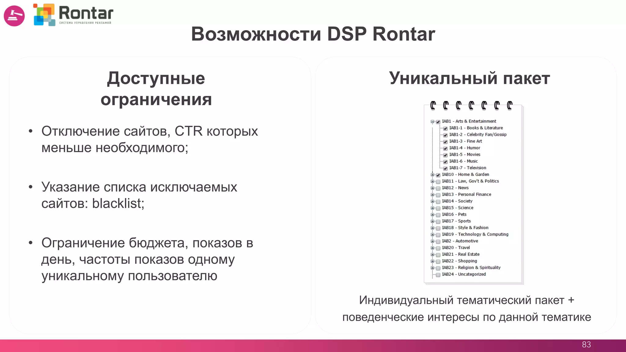 83
Возможности DSP Rontar
Уникальный пакет
Индивидуальный тематический пакет +
поведенческие интересы по данной тематике
Доступные
ограничения
• Отключение сайтов, CTR которых
меньше необходимого;
• Указание списка исключаемых
сайтов: blacklist;
• Ограничение бюджета, показов в
день, частоты показов одному
уникальному пользователю
 
