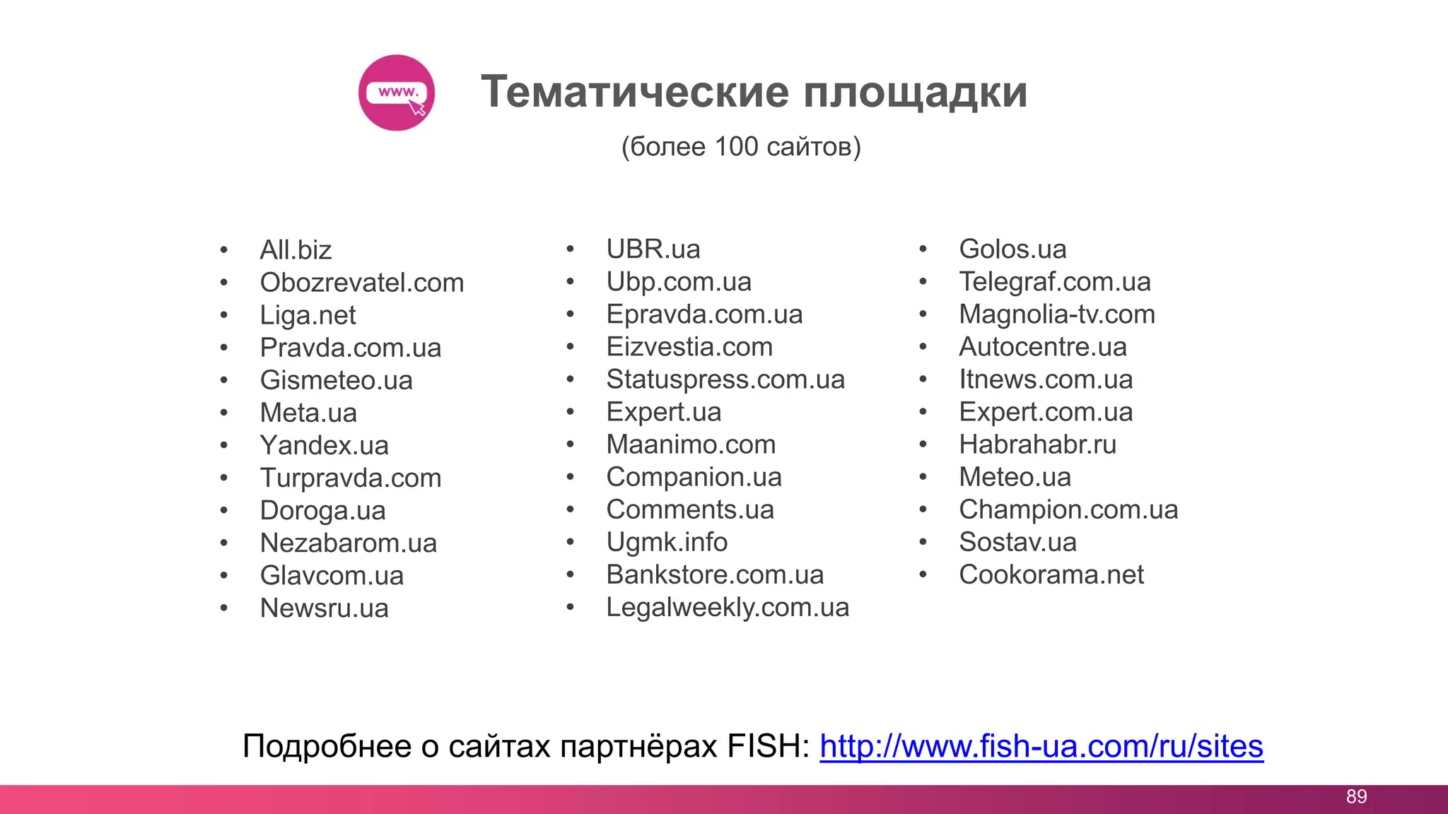 89
Тематические площадки
Подробнее о сайтах партнёрах FISH: http://www.fish-ua.com/ru/sites
• All.biz
• Obozrevatel.com
• Liga.net
• Pravda.com.ua
• Gismeteo.ua
• Meta.ua
• Yandex.ua
• Turpravda.com
• Doroga.ua
• Nezabarom.ua
• Glavcom.ua
• Newsru.ua
• UBR.ua
• Ubp.com.ua
• Epravda.com.ua
• Eizvestia.com
• Statuspress.com.ua
• Expert.ua
• Maanimo.com
• Companion.ua
• Comments.ua
• Ugmk.info
• Bankstore.com.ua
• Legalweekly.com.ua
• Golos.ua
• Telegraf.com.ua
• Magnolia-tv.com
• Autocentre.ua
• Itnews.com.ua
• Expert.com.ua
• Habrahabr.ru
• Meteo.ua
• Champion.com.ua
• Sostav.ua
• Cookorama.net
(более 100 сайтов)
 