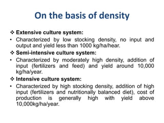 On the basis of density
 Extensive culture system:
• Characterized by low stocking density, no input and
output and yield less than 1000 kg/ha/hear.
 Semi-intensive culture system:
• Characterized by moderately high density, addition of
input (fertilizers and feed) and yield around 10,000
kg/ha/year.
 Intensive culture system:
• Characterized by high stocking density, addition of high
input (fertilizers and nutritionally balanced diet), cost of
production is generally high with yield above
10,000kg/ha/year.
 
