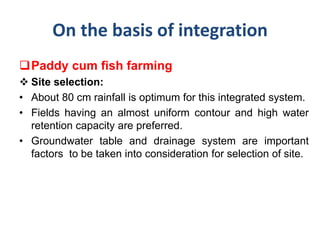 On the basis of integration
Paddy cum fish farming
 Site selection:
• About 80 cm rainfall is optimum for this integrated system.
• Fields having an almost uniform contour and high water
retention capacity are preferred.
• Groundwater table and drainage system are important
factors to be taken into consideration for selection of site.
 