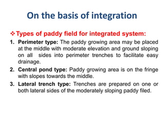 On the basis of integration
Types of paddy field for integrated system:
1. Perimeter type: The paddy growing area may be placed
at the middle with moderate elevation and ground sloping
on all sides into perimeter trenches to facilitate easy
drainage.
2. Central pond type: Paddy growing area is on the fringe
with slopes towards the middle.
3. Lateral trench type: Trenches are prepared on one or
both lateral sides of the moderately sloping paddy filed.
 