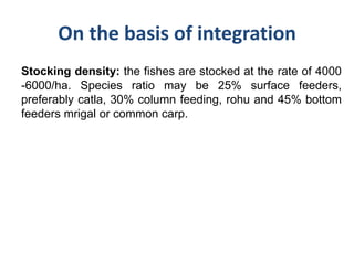 On the basis of integration
Stocking density: the fishes are stocked at the rate of 4000
-6000/ha. Species ratio may be 25% surface feeders,
preferably catla, 30% column feeding, rohu and 45% bottom
feeders mrigal or common carp.
 