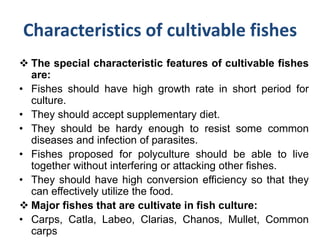 Characteristics of cultivable fishes
 The special characteristic features of cultivable fishes
are:
• Fishes should have high growth rate in short period for
culture.
• They should accept supplementary diet.
• They should be hardy enough to resist some common
diseases and infection of parasites.
• Fishes proposed for polyculture should be able to live
together without interfering or attacking other fishes.
• They should have high conversion efficiency so that they
can effectively utilize the food.
 Major fishes that are cultivate in fish culture:
• Carps, Catla, Labeo, Clarias, Chanos, Mullet, Common
carps
 