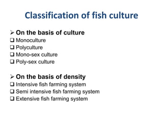 Classification of fish culture
 On the basis of culture
 Monoculture
 Polyculture
 Mono-sex culture
 Poly-sex culture
 On the basis of density
 Intensive fish farming system
 Semi intensive fish farming system
 Extensive fish farming system
 
